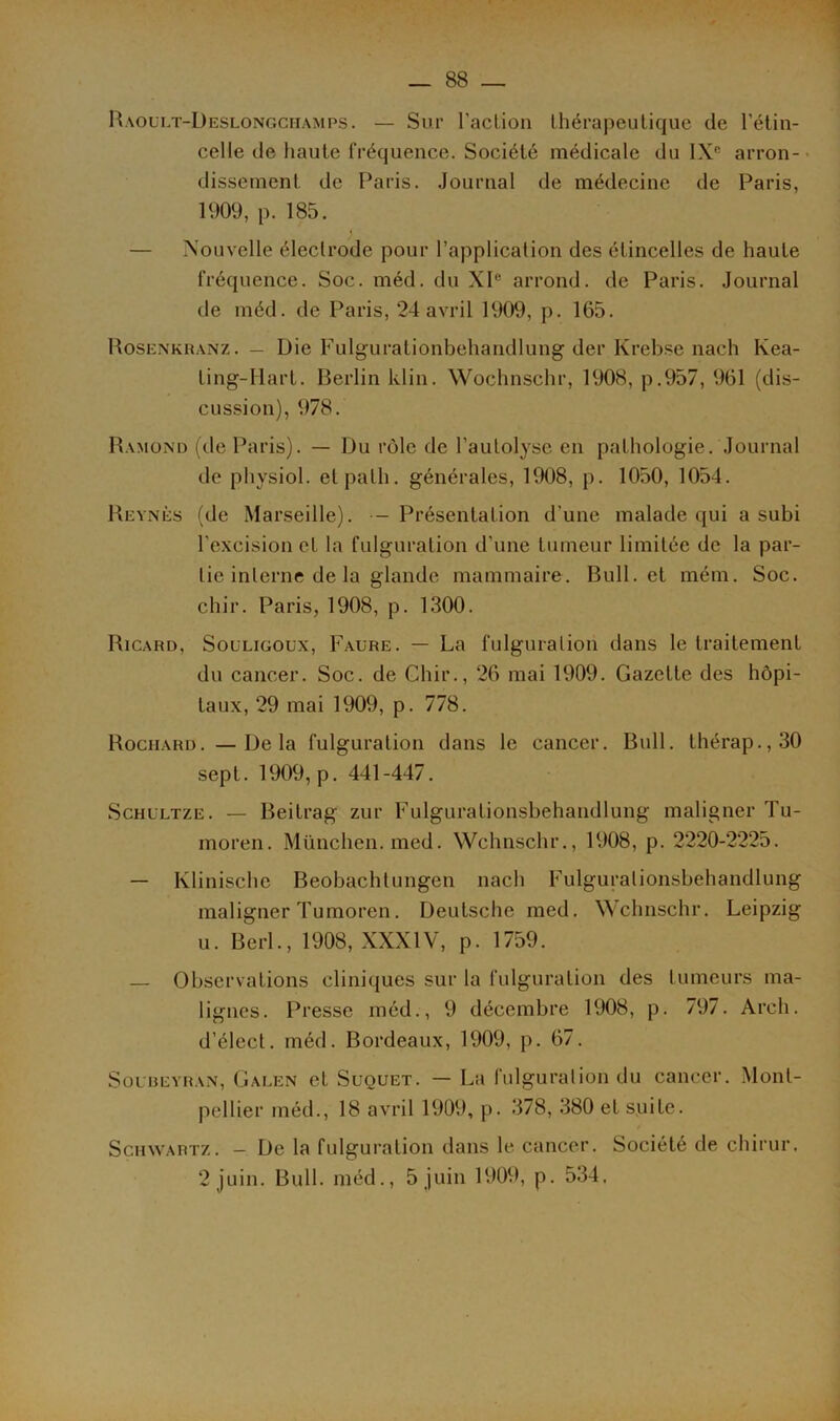 Raoult-Deslongchamps. — Sur l’action thérapeutique de l’étin- celle de haute fréquence. Société médicale du IXe arron- • dissement de Paris. Journal de médecine de Paris, 1909, p. 185. — Nouvelle électrode pour l’application des étincelles de haute fréquence. Soc. méd. du XIe arrond. de Paris. Journal de méd. de Paris, 24 avril 1909, p. 165. Rosenkranz. — Die Fulguralionbehandlung der Krebse nach Ivea- Ling-Hart. Berlin klin. Wochnschr, 1908, p.957, 961 (dis- cussion), 978. Ramond (de Paris). — Du rôle de l’autolyse en pathologie. Journal de physiol. etpath. générales, 1908, p. 1050, 1054. Reynès (de Marseille). - Présentation d'une malade qui a subi l’excision et la fulguration d’une tumeur limitée de la par- tie interne de la glande mammaire. Bull, et mém. Soc. chir. Paris, 1908, p. 1300. Ricard, Souligoux, Faure. — La fulguration dans le traitement du cancer. Soc. de Chir., 26 mai 1909. Gazette des hôpi- taux, 29 mai 1909, p. 778. Rociiard. —Delà fulguration dans le cancer. Bull, lhérap.,30 sept. 1909, p. 441-447. Schultze. — Beitrag zur Fulgurationsbehandlung maligner Tu- moren. München, med. Wchnschr., 1908, p. 2220-2225. — Klinische Beobachtungen nach Fulgurationsbehandlung maligner Tumoren. Deutsche med. Wchnschr. Leipzig u. Berl., 1908, XXXIV, p. 1759. — Observations cliniques sur la fulguration des tumeurs ma- lignes. Presse méd., 9 décembre 1908, p. 797. Arch. d’élect. méd. Bordeaux, 1909, p. 67. Soubeyran, Galen et Suquet. — La fulguration du cancer. Mont- pellier méd., 18 avril 1909, p. 378, 380 et suite. Schwartz. - De la fulguration dans le cancer. Société de chirur. 2 juin. Bull, méd., 5 juin 1909, p. 534,