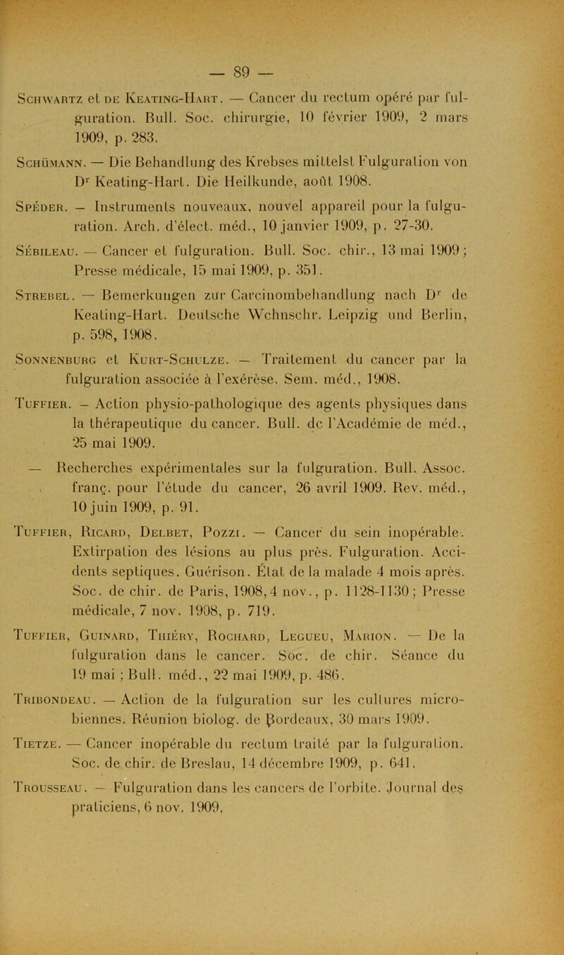 Schwartz et de Keating-Hart. — Cancer du rectum opéré par ful- guration. Bull. Soc. chirurgie, 10 février 1900, 2 mars 1909, p. 283. Schumann. — Die Behandlung des Krebses mittelsl Fulguration von Dr Keating-Hart. Die Heilkunde, août 1908. Spéder. — Instruments nouveaux, nouvel appareil pour la fulgu- ration. Arch. d'élect. méd., 10 janvier 1909, p. 27-30. Sébileau. — Cancer et fulguration. Bull. Soc. chir., 13 mai 1909; Presse médicale, 15 mai 1909, p. 351. Strebel. — Bemerkungen zur Gare i n o m b eh a nd 1 li n g nach Dr de Keating-Hart. Deutsche Wchnschr. Leipzig und Berlin, p. 598, 1908. Sonnenburg et Kurt-Schulze. — Traitement du cancer par la fulguration associée à l’exérèse. Sem. méd., 1908. Tuffier. - Action physio-pathologique des agents physiques dans la thérapeutique du cancer. Bull, de l'Académie de méd., 25 mai 1909. — Recherches expérimentales sur la fulguration. Bull. Assoc. franç. pour l’étude du cancer, 26 avril 1909. Rev. méd., 10 juin 1909, p. 91. Tuffier, Ricard, Delbet, Pozzi. — Cancer du sein inopérable. Extirpation des lésions au plus près. Fulguration. Acci- dents septiques. Guérison. État de la malade 4 mois après. Soc. de chir. de Paris, 1908,4 nov., p. 1128-1130; Presse médicale, 7 nov. 1908, p. 719. Tuffier, Guinard, Tiiiéry, Rochard, Legueu, Marion. — De la fulguration dans le cancer. Soc. de chir. Séance du 19 mai ; Bull, méd., 22 mai 1909, p. 486. Tribondeau. — Action de la fulguration sur les cultures micro- biennes. Réunion biolog. de Bordeaux, 30 mars 1909. Tietze. — Cancer inopérable du rectum traité par la fulguration. Soc. de chir. de Breslau, 14 décembre 1909, p. 641. Trousseau. — Fulguration dans les cancers de l’orbite. Journal des praticiens, 6 nov. ltK)9,