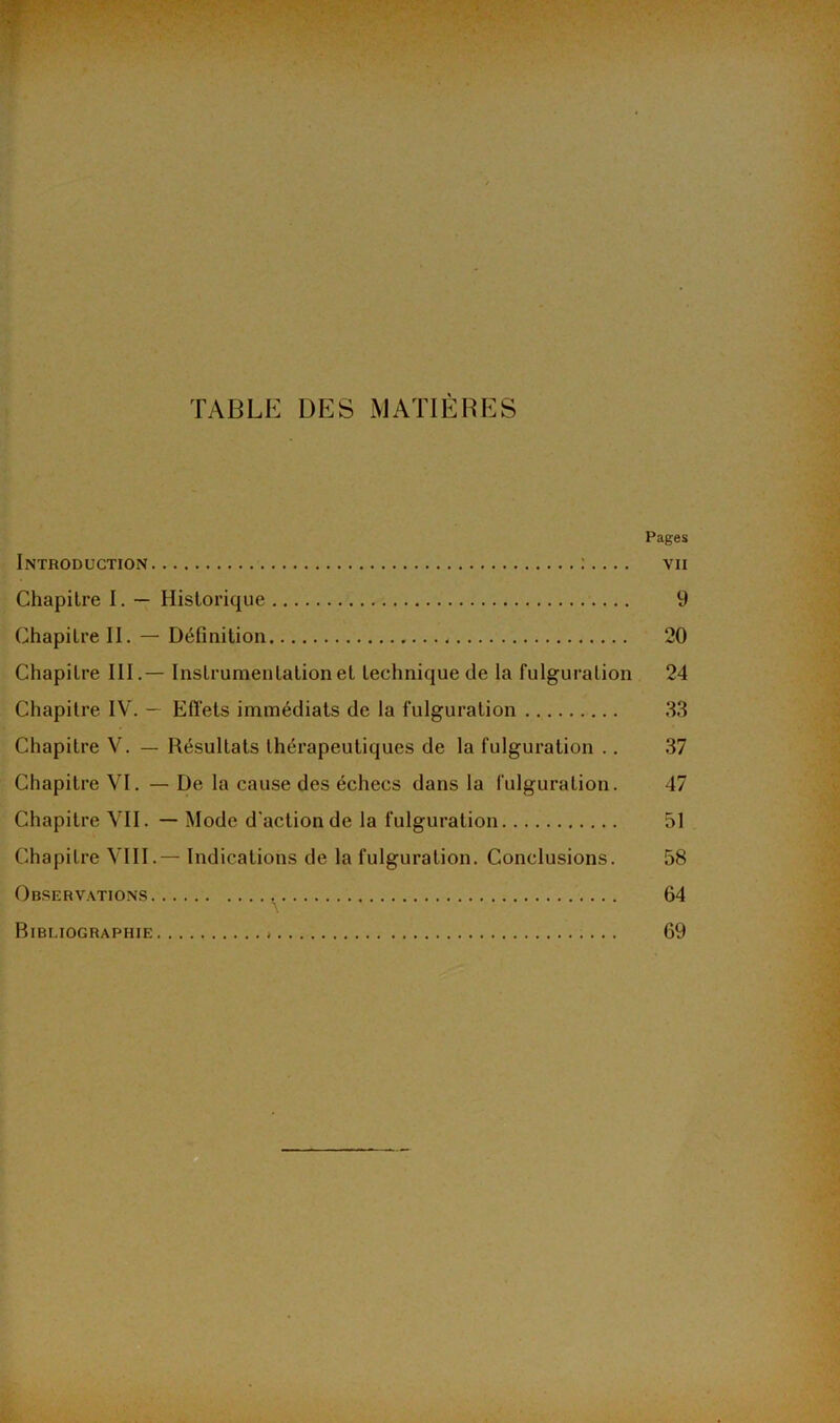 TABLE DES MATIÈRES Pages Introduction vii Chapitre I. — Historique 9 Chapitre II. — Définition 20 Chapitre III.— Instrumentation et technique de la fulguration 24 Chapitre IV. — Effets immédiats de la fulguration 33 Chapitre V. — Résultats thérapeutiques de la fulguration .. 37 Chapitre VI. — De la cause des échecs dans la fulguration. 47 Chapitre VII. — Mode d'action de la fulguration 51 Chapitre VIII.— Indications de la fulguration. Conclusions. 58 Observations 64 Bibliographie 69 —