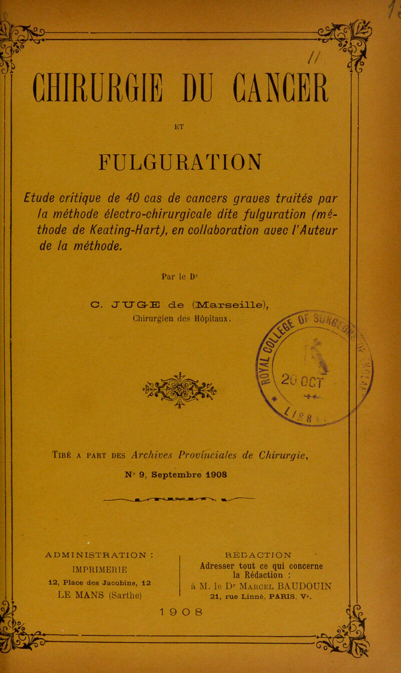 CHIRURGIE ET FULGURATION Etude critique de 40 cas de cancers graves traités par la méthode électro-chirurgicale dite fulguration (mé- thode de Keating-Hart), en collaboration avec l’Auteur de la méthode. Par le D' C. vJTJG-E d-e (lÆa,3?seille), -t Tiré a part des Archives Provinciales de Chirurgie, N” 9, Septembre 1908 ADMINISTRATION : IMPRIMERIE 12, Place des Jacobins, 12 LE MANS (Sarthe) RÉDACTION Adresser tout ce qui concerne la Rédaction ; à M. le D>- Marcel BAUDOUIN 21, rue Linné, PARIS, V«.