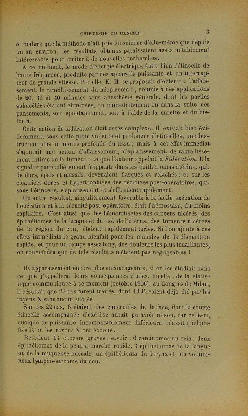 et malgré que la méthode n’ait pris conscience d’elle-même que depuis un an environ, les résultats obtenus paraissaient assez notablement intéressants pour inciter à de nouvelles recherches. A ce moment, le mode d’énergie électrique était bien l’étincelle de haute fréquence, produite par des appareils puissants et un interrup- teur de grande vitesse. Par elle, K. H. se proposait d’obtenir « l'affais- sement, le ramollissement du néoplasme », soumis à des applications de 20, 30 et 40 minutes sous anesthésie générale, dont les parties sphacélées étaient éliminées, ou immédiatement ou dans la suite des pansements, soit spontanément, soit à l’aide de la curette et du bis- touri. Cette action de sidération était assez complexe. Il existait bien évi- demment, sous cette pluie violente et prolongée d’étincelles, une des- truction plus ou moins profonde du tissu ; mais à cet effet immédiat s’ajoutait une action d’affaissement, d’aplatissement, de ramollisse- ment intime de la tumeur : ce que l’auteur appelait la Sidération. Ilia signalait particulièrement frappante dans les épithéliomas utérins, qui, de durs, épais et massifs, devenaient flasques et relâchés ; et sur les cicatrices dures et hypertrophiées des récidives post-opératoires, qui, sous l’étincelle, s’aplatissaient et s’effaçaient rapidement. tin autre résultat, singulièrement favorable à la facile exécution de l'opération et à la sécurité post-opératoire, était l’hémostase, du moins capillaire. C’est ainsi que les hémorrhagies des cancers ulcérés, des épithéliomes de la langue et du col de l’utérus, des tumeurs ulcérées de la région du cou, étaient rapidement taries. Si l’on ajoute à ces effets immédiats le grand bienfait pour les malades de la disparition rapide, et pour un temps assez long, des douleurs les plus tenaillantes^ on conviendra que de tels résultats n’étaient pas négligeables I Ils apparaissaient encore plus encourageants, si on les étudiait dans ce que j’appellerai leurs conséquences vitales. En effet, de la statis- tique communiquée à ce moment (octobre 1906), au Congrès de Milan, il résultait que 22 cas furent traités, dont 13 l’avaient déjà été par les rayons X sans aucun succès. Sur ces 22 cas, 6 étaient des cancroïdes de la face, dont la courte étincelle accompagnée d’exérèse aurait pu avoir raison, car celle-ci, quoique de puissance incomparablement inférieure, réussit quelque- fois là où les rayons X ont échoué. Restaient 14 cancers graves; savoir : 6 carcinomes du sein, deux épithéliomas de la peau à marche rapide, 4 épithéliomas de la langue ou de la muqueuse buccale, un épithélioma du larynx et un volumi- neux lympho-sarcome du cou.