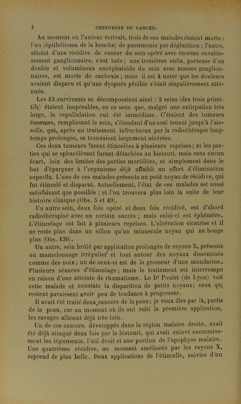 Au moment où railleur écrivait, trois de ces malades étaient morts : l’uii (épithélioma de la bouche) de pneumonie par déglutition ; l’autre, atteint d’une récidive de cancer du sein opéré avec énorme envahis- sement ganglionnaire, s’est tuée ; une troisième enfin, porteuse d’un double et volumineux encéphaloïde du sein avec masses ganglion- naires, est morte de cachexie ; mais il est à noter que les douleurs avaient disparu et qu’une dyspnée pénible s’était singulièrement atté- nuée. Les 13 survivants se décomposaient ainsi : 2 seins (des trois primi- tifs) étaient inopérables, en ce sens que, malgré une extirpation très large, la repullulation eut été immédiate. C’étaient des tumeurs énormes, remplissant le sein, s’étendant d’un seul tenant jusqu’à l’ais- selle, qui, après un traitement infructueux parla radiothérapie long- temps prolongée, se trouvaient largement ulcérées. Ces deux tumeurs furent élincelées à plusieurs reprises; et les par- ties qui se sphacélèrent furent détachées au bistouri, mais sans aucun écart, loin des limites des parties mortifiées, et simplement dans le but d’épargner à l’organisme déjà affaibli un effort d’élimination superflu. L’une de ces malades présenta un petit noyau de récidive, qui fut étincelé et disparut. Actuellement, l’état de ces malades est aussi satisfaisant que possible ; et l’on trouvera plus loin la suite de leur histoire clinique (Obs. 5 et 49). Un autre sein, deux fois opéré et deux fois récidivé, est d’abord radiothérapisé avec un certain succès ; mais celui-ci est éphémère. L’élincelage est fait à plusieurs reprises. L’ulcération cicatrise et il ne reste plus dans un sillon qu’un minuscule noyau qui ne bouge plus (Obs. 130). Un autre, sein brûlé par application prolongée de rayons X, présente un mamelonnage irréguliei' et tout autour des noyaux disséminés comme des noix; un de ceux-ci est de la grosseur d’une mandarine.- Plusieurs séances d’élincelage ; mais le traitement est interrompu en raison d’une atteinte de rhumatisme. Le D' Poulet (de Lyon) voit cette malade et constate la disparition de petits noyaux; ceux qu} restent paraissent avoir peu de tendance à progresser. Il avait été traité deux^cancers de la peau; je veux dire par là, partis de la peau, car au moment où ils ont subi la première application, les ravages allaient déjà très loin. Un de ces cancers, développés dans la région malaire droite, avait été déjà attaqué deux fois par le bistouri, qui avait enlevé successive- ment les téguments, l’œil droit et une portion de l’apophyse malaire. Une quatrième récidive, un moment améliorée par les rayons X, reprend de plus belle. Deux applications de l’étincelle, suivies d un