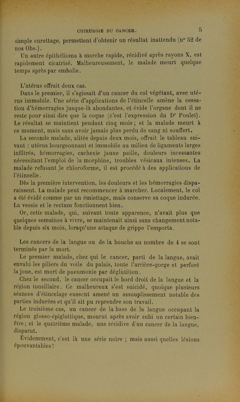 simple curettage, permettent d’obtenir un résultat inattendu (n“ 52 de nos Obs.). Un autre épithél.ioma à marche rapide, récidivé après rayons X, est rapidement cicatrisé. Malheureusement, le malade meurt quelque temps après par embolie. L’utérus olfrait deux cas. Dans le premier, il s’agissait d’un cancer du col végétant, avec uté- rus immobile. Une série d’applications de l’étincelle amène la cessa- tion d’hémorragies jusque-là abondantes, et évide l’organe dont il ne reste pour ainsi dire que la coque (c’est l’expression du D'' Poulet). Le résultat se maintient pendant cinq mois ; et la malade meurt à ce moment, mais sans avoir jamais plus perdu de sang ni souffert. La seconde malade, alitée depuis deux mois, offrait le tableau sui- vant : utérus bourgeonnant et immobile au milieu de ligaments larges infiltrés, hémorragies, cachexie jaune paille, douleurs incessantes nécessitant l’emploi de la morphine, troubles vésicaux intenses. La malade refusant le chloroforme, il est procédé à des applications de l’étincelle. Dès la première intervention, les douleurs et les hémorragies dispa- raissent. La malade peut recommencer à marcher. Localement, le col a été évidé comme par un émiettage, mais conserve sa coque indurée. La vessie et le rectum fonctionnent bien. Or, cette malade, qui, suivant toute apparence, n’avait pins que quelques semaines à vivre, se maintenait ainsi sans changement nota- ble depnis six mois, lorsqu’une attaque de grippe l’emporta. Les cancers de la langue ou de la bouche au nombre de 4 se sont terminés par la mort. Le premier malade, chez qui le cancer, parti de la langue, avait envahi les piliers du voile du palais, toute l’arrière-gorge et perforé la joue, est mort de pneumonie par déglutition. Chez le second, le cancer occupait le bord droit de la langue et la région tonsillaire. Ce malheureux s’est suicidé, quoique plusieurs séances d'élincelage eussent amené un assouplissement notable des parties indurées et qu’il ait pu reprendre son travail. Le troisième cas, un cancer de la base de la langue occupant la région glosso-épiglottique, mourut après avoir subi un certain bien- être; et le quatrième malade, une récidive d’un cancer de la langue, disparut. Évidemment, c’est là une série noire ; mais aussi quelles lésions épouvantables !