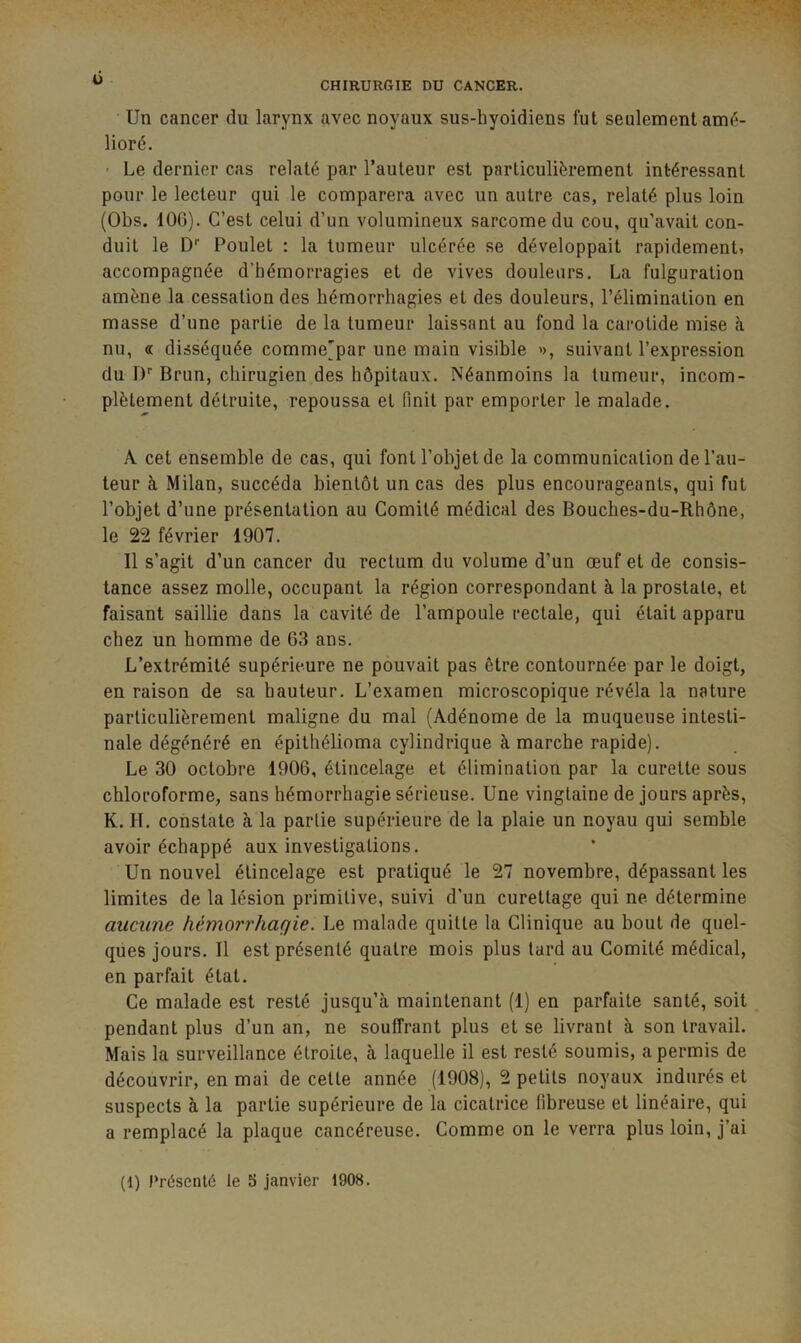 Un cancer du larynx avec noyaux sus-hyoidiens fut seulement amé- lioré. - Le dernier cas relaté par l’auteur est particulièrement intéressant pour le lecteur qui le comparera avec un autre cas, relaté plus loin (Obs. lOG). C’est celui d’un volumineux sarcome du cou, qu’avait con- duit le D* Poulet : la tumeur ulcérée se développait rapidementi accompagnée d’hémorragies et de vives douleurs. La fulguration amène la cessation des hémorrhagies et des douleurs, l’élimination en masse d’une partie de la tumeur laissant au fond la carotide mise à nu, oc disséquée comme'par une main visible suivant l’expression du !)'■ Brun, chirugien des hôpitaux. Néanmoins la tumeur, incom- plètement détruite, repoussa et finit par emporter le malade. A cet ensemble de cas, qui font l’objet de la communication de l’au- teur à Milan, succéda bientôt un cas des plus encourageants, qui fut l’objet d’une présentation au Comité médical des Bouches-du-Rhône, le 22 février 1907. Il s’agit d’un cancer du rectum du volume d’un œuf et de consis- tance assez molle, occupant la région correspondant à la prostate, et faisant saillie dans la cavité de l’ampoule rectale, qui était apparu chez un homme de G3 ans. L’extrémité supérieure ne pouvait pas être contournée par le doigt, en raison de sa hauteur. L’examen microscopique révéla la nature particulièrement maligne du mal (Adénome de la muqueuse intesti- nale dégénéré en épithélioma cylindrique à marche rapide). Le 30 octobre 190G, étincelage et élimination par la curette sous chloroforme, sans hémorrhagie sérieuse. Une vingtaine de jours après, K. H. constate à la partie supérieure de la plaie un noyau qui semble avoir échappé aux investigations. Un nouvel étincelage est pratiqué le 27 novembre, dépassant les limites de la lésion primitive, suivi d’un curettage qui ne détermine aucune hémorrhagie. Le malade quitte la Clinique au bout de quel- ques jours. Il est présenté quatre mois plus tard au Comité médical, en parfait état. Ce malade est resté jusqu’à maintenant (1) en parfaite santé, soit pendant plus d’un an, ne souffrant plus et se livrant à son travail. Mais la surveillance étroite, à laquelle il est resté soumis, a permis de découvrir, en mai de cette année (1908), 2 petits noyaux indurés et suspects à la partie supérieure de la cicatrice fibreuse et linéaire, qui a remplacé la plaque cancéreuse. Comme on le verra plus loin, j’ai (1) Présenté te E> janvier 1908.