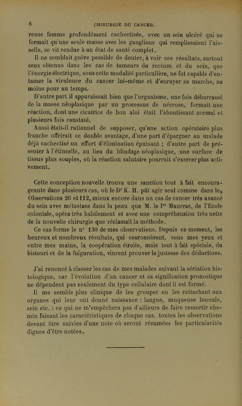 reuse femme profondément cachectisée, avec un sein ulcéré qui ne formait qu’une seule masse avec les ganglions qui remplissaient l’ais- selle, se vit rendue à un état de santé complet. Il ne semblait guère possible de douter, à voir ces résultats, surtout ceux obtenus dans les cas de tumeurs du rectum et du sein, que l’énergie électrique, sous cette modalité particulière, ne fut capable d’en- tamer la virulence du cancer lui-même et d’enrayer sa marche, au moins pour un temps. D’autre part il apparaissait bien que l’organisme, une fois débarrassé de la masse néoplasique par un processus de nécrose, formait une réaction, dont une cicatrice de bon aloi était l’aboutissant normal et plusieurs fois constaté. Aussi était-il rationnel de supposer, qu’une action opératoire plus franche offrirait ce double avantage, d’une part d’épargner au malade déjà cachectisé un effort d’élimination épuisant ; d’autre part de pré- senter à l’étincelle, au lieu du blindage néoplasique, une surface de tissus plus souples, où la réaction salutaire pourrait s’exercer plus acti- vement. Cette conception nouvelle trouva une sanction tout à fait encoura- geante dans plusieurs cas, où le D’’ K. H. pût agir seul comme dans leg Observations 26 et 112, mieux encore dans un cas de cancer très avancé du sein avec métastase dans la peau que M. le P* Maurras, de l’Ecole coloniale, opéra très habilement et avec une compréhension très nette de la nouvelle chirurgie que réclamait la méthode. Ce cas forme le n° 130 de mes observations. Depuis ce moment, les heureux et nombreux résultats, qui couronnèrent, sous mes yeux et entre mes mains, la coopération étroite, mais tout à fait spéciale, du bistouri et de la fulguration, vinrent prouver la justesse des déductions. J’ai renoncé à classer les cas de mes malades suivant la sériation his- tologique, car l’évolution d’un cancer et sa signification pronostique ne dépendent pas seulement du type cellulaire dont il est formé. Il me semble plus clinique de les grouper en les rattachant aux organes qui leur ont donné naissance : langue, muqueuse buccale, sein etc. : ce qui ne m’empêchera pas d’ailleurs de faire ressortir che- min faisant les caractéristiques de chaque cas, toutes les observations devant être suivies d’une note où seront résumées les particularités dignes d’être notées.