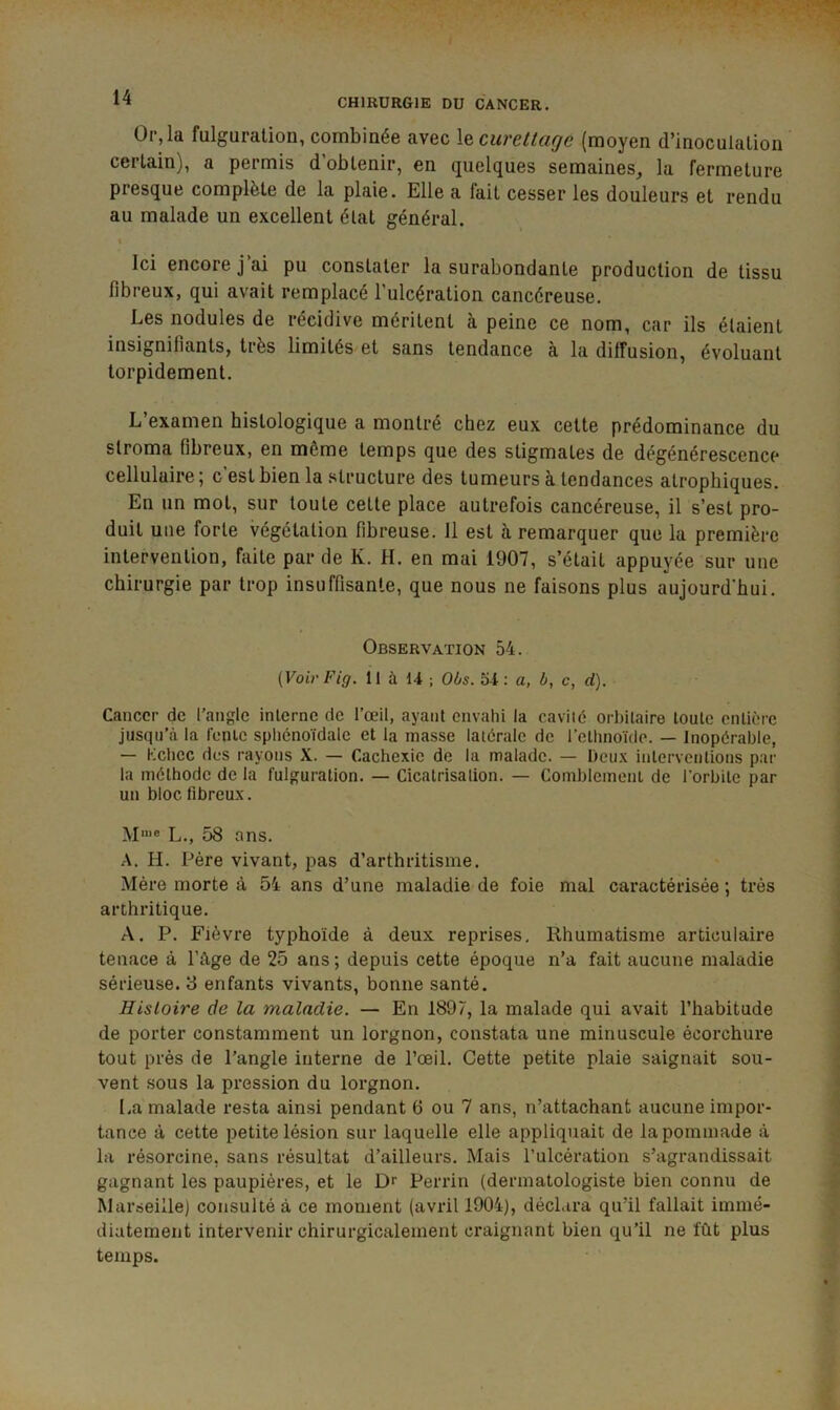 Or, la fulguration, combinée avec \& curettage (moyen d’inoculation certain), a permis d’obtenir, en quelques semaines, la fermeture presque complète de la plaie. Elle a fait cesser les douleurs et rendu au malade un excellent état général. Ici encore j’ai pu constater la surabondante production de tissu fibreux, qui avait remplacé l’ulcération cancéreuse. Les nodules de récidive méritent à peine ce nom, car ils étaient insignifiants, très limités et sans tendance à la diffusion, évoluant torpidement. L’examen histologique a montré chez eux cette prédominance du stroma fibreux, en même temps que des stigmates de dégénérescence cellulaire ; c’est bien la structure des tumeurs à tendances atrophiques. En un mot, sur toute cette place autrefois cancéreuse, il s’est pro- duit une forte végétation fibreuse. 11 est h remarquer que la première intervention, faite par de K. H. en mai 1907, s’était appuyée sur une chirurgie par trop insuffisante, que nous ne faisons plus aujourd'hui. Observation 54. (Voir Fig. 11 à 1-4 ; Oôs. 54: a, ô, c, d). Cancer de l’angle inlerne de l’œil, ayant envahi la cavité orbitaire toute entière jusqu’à la l’enic sphénoïdale et la masse latérale de l’ethnoïde. — Inopérable, — Kchcc des rayons X. — Cachexie de la malade. — Deux interventions par la méthode de la fulguration. — Cicatrisalion. — Comblement de l’orbite par un bloc fibreux. M'“® L., 58 ans. A. H. Père vivant, pas d’arthritisme. Mère morte à 54 ans d’une maladie de foie mal caractérisée ; très arthritique. A. P. Fièvre typhoïde à deux reprises. Rhumatisme articulaire tenace à l’âge de 25 ans; depuis cette époque n’a fait aucune maladie sérieuse. 8 enfants vivants, bonne santé. Histoire de la maladie. — En 1897, la malade qui avait l’habitude de porter constamment un lorgnon, constata une minuscule écorchure tout près de l’angle interne de l’œil. Cette petite plaie saignait sou- vent sous la pression du lorgnon. La malade resta ainsi pendant 6 ou 7 ans, n’attachant aucune impor- tance à cette petite lésion sur laquelle elle appliquait de la pommade à la résorcine, sans résultat d’ailleurs. Mais l’ulcération s’agrandissait gagnant les paupières, et le Dr Perrin (dermatologiste bien connu de Marseille) consulté à ce moment (avril 1904), déclara qu’il fallait immé- diatement intervenir chirurgicalement craignant bien qu’il ne fût plus temps.