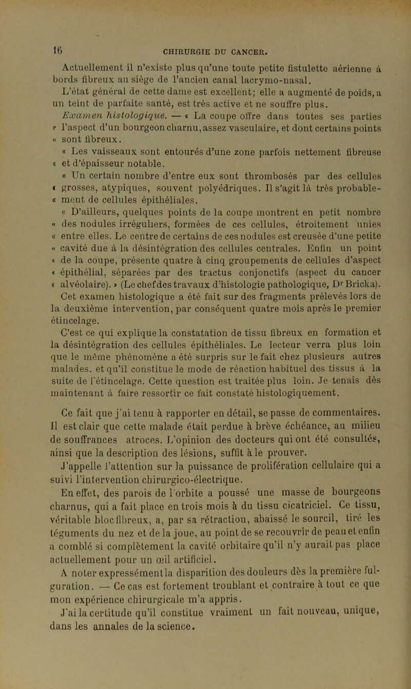 Actuellement il n’existe plus qu’une toute petite üstulette aérienne à bords fibreux au siège de l’ancien canal lacrymo-nasal. L’état général de cette dame est excellent; elle a augmenté de poids, a un teint de parfaite santé, est très active et ne souffre plus. Examen histologique. — « La coupe offre dans toutes ses parties c l’aspect d’un bourgeon charnu, assez vasculaire, et dont certains points « sont fibreux. « Les vaisseaux sont entourés d’une zone parfois nettement fibreuse « et d’épaisseur notable. « Un certain nombre d’entre eux sont thrombosés par des cellules i grosses, atypiques, souvent polyédriques. Il s’agit là très probable- a ment de cellules épithéliales. « D’ailleurs, quelques points de la coupe montrent en petit nombre « des nodules irréguliers, formées de ces cellules, étroitement unies « entre elles. Le centre de certains de ces nodules est creusée d’une petite « cavité due à la désintégration des cellules centrales. Enfin un point * de la coupe, présente quatre à cinq groupements de cellules d’aspect * épithélial, séparées par des tractus conjonctifs (aspect du cancer « alvéolaire). » (Le chef des travaux d’histologie pathologique, D^Bricka). Cet examen histologique a été fait sur des fragments prélevés lors de la deuxième intervention, par conséquent quatre mois après le premier étincelage. C’est ce qui explique la constatation de tissu fibreux en formation et la désintégration des cellules épithéliales. Le lecteur verra plus loin que le même phénomène a été surpris sur le fait chez plusieurs autres malades, et qu’il constitue le mode de réaction habituel des tissus à la suite de l'étincelage. Cette question est traitée plus loin. Je tenais dès maintenant à faire ressortir ce fait constaté histologiquement. Ce fait que j’ai tenu à rapporter en détail, se passe de commentaires. Il est clair que cette malade était perdue à brève échéance, au milieu de souffrances atroces. L’opinion des docteurs qui ont été consultés, ainsi que la description des lésions, suffit aie prouver. J’appelle l’attention sur la puissance de prolifération cellulaire qui a suivi l’intervention cliirurgico-électrique. En effet, des parois de l’orbite a poussé une masse de bourgeons charnus, qui a fait place en trois mois à du tissu cicatriciel. Ce tissu, véritable bloc fibreux, a, par sa rétraction, abaissé le sourcil, tiré les téguments du nez et de la joue, au point de se recouvrir de peau et enfin a comblé si complètement la cavité orbitaire qu’il n’y aurait pas place actuellement pour un œil artificiel. A noter expressémentla disparition des douleurs dès la première ful- guration. — Ce cas est fortement troublant et contraire à tout ce que mon expérience chirurgicale m’a appris. J’ai la certitude qu’il constitue vraiment un lait nouveau, unique, dans les annales de la science.