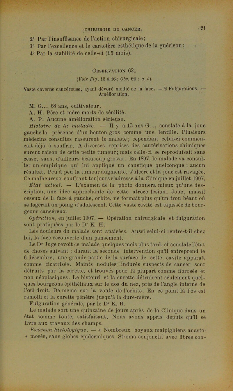 2* Par l’insuffisance de l’action chirurgicale ; 3 Par l’excellence et le caractère esthétique de la guérison ; 4° Par la stabilité de celle-ci (15 mois). Observation 62. {Voir Fig. 15 à 16 ; Obs. 62 ; a, b). Vaste caverne cancéreuse, ayant dévoré moitié de la face. — 2 Fulgurations. — Amélioration. M. G..., 68 ans, cultivateur. A. H. Père et mère morts de sénilité. A. P. Aucune amélioration sérieuse. Histoire de la maladie. — Il y a 15 ans G..., constate à la joue gauche la présence d’un bouton gros comme une lentille. Plusieurs médecins consultés rassurent le malade ; cependant celui-ci commen- çait déjà à souffrir. A diverses reprises des cautérisations chimiques eurent raison de cette petite tumeur; mais celle ci se reproduisait sans cesse, sans, d’ailleurs beaucoup grossir. En 1897, le malade va consul- ter un empirique qui lui applique un caustique quelconque : aucun résultat. Peu à peu la tumeur augmente, s’ulcère et la joue est ravagée. Ce malheureux souffrant toujours s’adresse à la Clinique en juillet 1907. État actuel. — L’examen de la photo donnera mieux qu’une des- cription, une idée approchante de cette atroce lésion. Joue, massif osseux de lu face à gauche, orbite, ne formait plus qu'un trou béant où se logerait un poing d’adolescent. Cette vaste cavité est tapissée de bour- geons cancéreux. Opération, en juillet 1907. — Opération chirurgicale et fulguration sont pratiquées par le D'' K. H. Les douleurs du malade sont apaisées. Aussi celui-ci rentre-t-il chez lui, la face recouverte d’un pansement. Le Dr Juge revoit ce malade quelques mois plus tard, et constate l’état de choses suivant : durant la seconde intervention qu’il entreprend le 6 décembre, une grande partie de la surface de cette cavité apparaît comme cicatrisée. Maints nodules indurés suspects de cancer sont détruits par la curette, et trouvés pour la plupart comme fibrosés et non néoplasiques. Le bistouri et la curette détruisent seulement quel- ques bourgeons épithéliaux sur le dos du nez, près de l’angle interne de l’oeil droit. De môme sur la voûte de l’orbite. En ce point là l’os est ramolli et la curette pénètre jusqu’à la dure-mère. Fulguration générale, par le D'’ K. II. Le malade sort une quinzaine de jours après de la Clinique dans un état somme toute, satisfaisant. Nous avons appris depuis qu’il se livre aux travaux des champs. Examen histologique. — « Nombreux boyaux malpighiens anasto- « mosés, sans globes épidermiques. Stroma conjonctif avec fibres con-