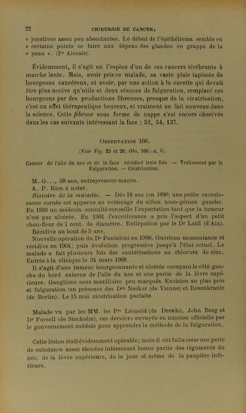 « jonctives assez peu abondantes. Le début de l’épithélioma semble en « certains points se faire aux dépens des glandes en grappe de la « peau ». (?■• Alezais). Évidemment, il s’agit en l’espèce d’un de ces cancers térébranls à marche lente. Mais, avoir pris ce malade, sa vaste plaie tapissée de bourgeons cancéreux, et avoir, par une action à la curette qui devait être plus nocive qu’utile et deux séances de fulguration, remplacé ces bourgeons par des productions fibreuses, presque de la cicatrisation, c’est un effet thérapeutique heureux, et vraiment un fait nouveau dans la science. Cette fibrose sous forme de nappe s’est encore observée dans les cas suivants intéressant la face : 52, 54, 137. Observation 166. (Voir Fig. 25 et 26; Obs. 166 : a, b). Cancer de l’aile du nez et de la face récidivé trois fois. — Traitement par la Fulguration. — Cicatrisation. M. G..., 58 ans, entrepreneur-maçon. A. P. Rien à noter. Histoire de la maladie. — Dès 18 ans (en I890j une petite excrois- sance cornée est apparue au voisinage du sillon naso-génien gauche. En 1893 un médecin consulté conseille l’expectation tant que la tumeur n’est pas ulcérée. En 1901 l’excroissance a pris l’aspect d’un petit chou-fleur de 1 cent, de diamètre. Extirpation par le Dr Latil (d’Aix). Récidive au bout de5 ans. Nouvelle opération du D* Pantaloni en 1900. Guérison momentanée et récidive en 1904; puis évolution progressive jusqu’à l’état actuel. Le malade a fait plusieurs fois des caute'risations au chlorure de zinc. Entrée à la clinique le 24 mars 1908. Il s’agit d’une tumeur bourgeonnante et ulcérée occupant le côté gau- che du bord externe de l’aile du nez et une partie de la lèvre supé- rieure. Ganglions sous maxillaire peu marqués. Excision au plus près et fulguration (en présence des Dr» Necker (de Vienne) et Rosenkrantz (de Berlin). Le 15 mai cicatrisation parfaite. Malade vu par les MM. les Pr* Léopold (de Dresde), John Berg et Dr Forsell (de Stockolm), ces deruier.s envoyés en mission officielle par- le gouvernement suédois pour apprendre la méthode de la fulguration. Cette lésion était évidemment opérable ; mais il eût fallu créer une perte de substance assez étendue intéressant bonne partie des téguments du nez, de la lèvre supérieure, de la joue et même de la paupière infé- rieure .