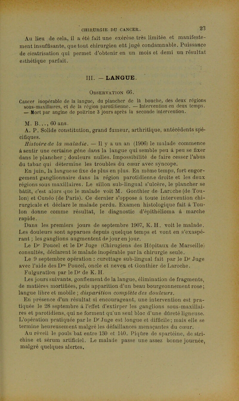Au lieu de cela, il a été fait une exérèse très limitée et manifeste- ment insuffisante, que tout chirurgien eût jugé condamnable. Puissance de cicatrisation qui permet d’obtenir en un mois et demi un résultat esthétique parfait. III. -LANGUE. Observation 66. Cancer inopérable de la langue, du plancher de la bouche, des deux régions sous-maxillaires, et de la région parotidienne. —Intervention en deux temps. — Mort par angine de poitrine 3 jours après la seconde intervention. M. B..., 60 ans. A. P. Solide constitution, grand fumeur, arthritique, antécédents spé- cifiques. Histoire de la maladie. — Il y a un an (1906) le malade commence à sentir une certaine gêne dans la langue qui semble peu à peu se fixer dans le plancher ; douleurs nulles. Impossibilité de faire cesser l’abus du tabac qui détermine les troubles du cœur avec syncope. En juin, la langue se fixe de plus en plus. En même temps, fort engor- gement ganglionnaire dans la région parotidienne droite et les deux régions sous maxillaires. Le sillon sub-lingual s’ulcère, le plancher se bâtit, c’est alors que le malade voit M. Gonthier de Larcche (de Tou- lon) et Cunéo (de Paris). Ce dernier s’oppose à toute intervention chi- rurgicale et déclare le malade perdu. Examen histologique fait à Tou- lon donne comme résultat, le diagnostic d’épithélioma à marche rapide. Dans les premiers jours de septembre 1907, K. H. voit le malade. Les douleurs sont apparues depuis quelque temps et vont en s’exaspé- rant ; les ganglions augmentent de jour en jour. Le Df Poucel et le Dr .luge (Chirugiens des Hôpitaux de Marseille) consultés, déclarent le malade inopérable parla chirurgie seule. Le 9 septembre opération : curettage sub-lingual fait par le D^ Juge avec l’aide desD Poucel, oncle et neveu et Gonthier de Laroche. Fulguration par le Dr de K. H. Les jours suivants, gonflement de la langue, élimination de fragments, de matières mortifiées, puis apparition d’un beau bourgeonnement rose; langue libre et mobile ; disparition complète des douleurs. En présence d’un résultat si encourageant, une intervention est pra- tiquée le 28 septembre à l’effet d’extirper les ganglions sous-maxillai- res et parotidiens, qui ne forment qu’un seul bloc d’une dûreté ligneuse. L’opération pratiquée parle Dr Juge est longue et difficile; mais elle se termine heureusement malgré les défaillances menaçantes du cœur. . Au réveil le pouls bat entre 130 et 140. Piqûre de spartéine, de stri- chine et sérum artificiel. Le malade passe une assez bonne journée, malgré quelques alertes.
