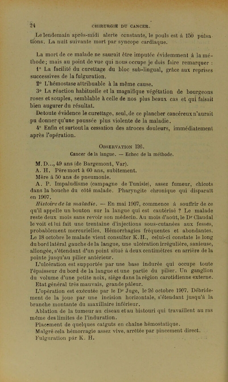 Le lendemain aj3rès-midi alerte constante, le pouls est à 150 pulsa- tions. La nuit suivante mort par syncope cardiaque. La mort de ce malade ne saurait être imputée évidemment à la mé- thode; mais au point de vue qui nous occupe je dois faire remarquer : 1° La facilité du curettage du bloc sub-lingual, grâce aux reprises successives de la fulguration. 2° L’hémostase attribuable à la même cause. 3® La réaction habituelle et la magnifique végétation de bourgeons roses et souples, semblable à celle de nos plus beaux cas et qui faisait bien augurer du résultat. Detoute évidence le curettage, seul, de ce plancher cancéreux n’aurait pu donner qu’une poussée plus violente de la maladie. 4° Enfin et surtout la cessation des atroces douleurs, immédiatement après l’opération. Observation 126. Cancer de la langue. — Echec de la méthode. M. D..., 49 ans (de Bargemont, Var). A. H. Père mort à 60 ans, subitement. Mère à 50 ans de pneumonie. A. P. Impaludisme (campagne de Tunisie), assez fumeur, chicots dans la bouche du côté malade. Pharyngite chronique qui disparaît en 1907. Histoire de la maladie. — En mai 1907, commence à souffrir de ce qu’il appelle un bouton sur la langue qui est cautérisé ? Le malade reste deux mois sans revoir son médecin. Au mois d’août, le DrClaudal le voit et lui fait une trentaine d’injections sous-cutanées aux fesses, probablement mercurielles. Hémorrhagies fréquentes et abondantes. Le 18 octobre le malade vient consulter K. H., celui-ci constate le long du bord latéral gauche de la langue, une ulcération irrégulière, sanieuse, allongée, s’étendant d’un point situé à deux centimètres en arrière delà pointe jusqu’au pilier antérieur. L’ulcération est supportée par une base indurée qui occupe toute l’épaisseur du bord de la langue et une partie du pilier. Un ganglion du volume d’une petite noix, siège dans la région carotidienne externe. Etat général très mauvais, grande pâleur. L’opération est exécutée par le D'' Juge, le 26 octobre 1907. Débride- ment de la joue par une incision horizontale, s’étendant jusqu’à la branche montante du maxillaire inférieur. Ablation de la tumeur au Ciseau et au bistouri qui travaillent au ras même des limites de l’induration. Placement de quelques catguts en chaîne hémostatique. Malgré cela hémorragie assez vive, arrêtée par pincement direct. Fulguration par K. H. . . .