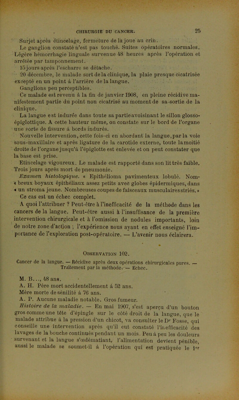 ' Surjet après étincelage, fermeture de la joue au crin. Le ganglion constaté n’est pas touché. Suites 6pérat6ii*es normales. Légère hémorrhagie linguale survenue 48 heures après l’opération et arrêtée par tamponnement. 15jours après l’escharre se détache. 20 décembre, le malade sort delà clinique, la plaie presque cicatrisée excepté en un point à l’arrière de la langue. . . ' Ganglions peu perceptibles. Ce malade est revenu à la fin de janvier 1908, en pleine récidive ma- nifestement partie du point non cicatrisé au moment de sa -sortie de la clinique. ' • La langue est indurée dans toute sa partie avoisinant le sillon glosso- épiglottique. A cette hauteur même, on constate sur le bord de l’organe une sorte de fissure à bords indurés. Nouvelle intervention, cette fois-ci en abordant la langue,par la voie sous-maxillaire et après ligature de la carotide externe, toute lamoitié droite de l’organe jusqu’à l’épiglotte est enlevée et on peut constater que la base est prise. Etincelage vigoureux. Le malade est rapporté dans son lit très faible. Trois jours après mort de pneumonie. Examen histologique. « Epithélioma pavimenteux lobulé. Nom- € breux boyaux épithéliaux assez petits avec globes épidermiques, dans « un stroma jeune. Nombreuses coupes de faisceaux musculaires striés. » Ce cas est un échec complet. A quoi l’attribuer ? Peut-être à l’inefficacité de la méthode dans les cancers de la langue. Peut-être aussi à l’insuffisance de la première intervention chirurgicale et à l’omission de nodules importants, loin de notre zone d’action ; l’expérience nous ayant en effet enseigné l’im- portance de l’exploration post-opératoire. — L’avenir nous éclairera. • Observation 102. Cancer de la langue. — Récidive après deux opérations chirurgicales pures. — Traitement parla méthode. — Echec. M. B..., 48 ans. A. H. Père mort accidentellement à 52 ans. Mère morte de sénilité à 76 ans. A. P. Aucune maladie notable. Gros fumeur. Histoire de la maladie. — En mai 1907, s’est aperçu d’un bouton gros comme une tête d’épingle sur le côté droit de la langue, que le malade attribue à la pression d’un chicot, va consulter le Fosse, qui conseille une intervention après qu’il eut constaté l’inefficacité des lavages de la bouche continués pendant un mois. Peu à peu les douleurs survenant et la langue s’œdématiant, l'alimentation devient pénible, aussi le malade se soumet-il à l’opération qui est pratiquée le pr