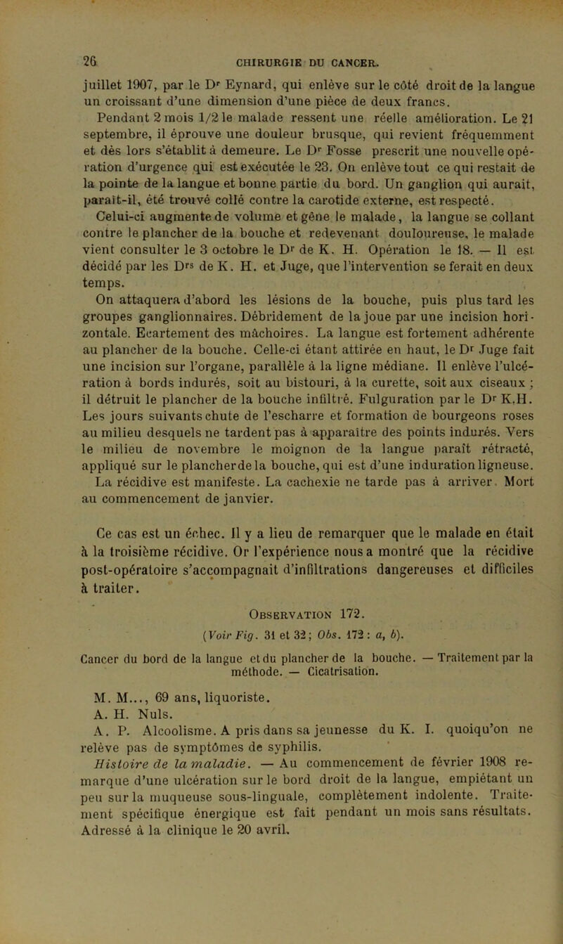 juillet 1907, par le D'‘ Eynard, qui enlève sur le côté droit de la langue un croissant d’une dimension d’une pièce de deux francs. Pendant 2 mois 1/2 le malade ressent une réelle amélioration. Le 21 septembre, il éprouve une douleur brusque, qui revient fréquemment et dès lors s’établit à demeure. Le D*' Fosse prescrit une nouvelle opé- ration d’urgence qui est exécutée le 23. On enlève tout ce qui restait de la pointe de la langue et bonne partie du bord. Un ganglion qui aurait, parait-il, été trouvé collé contre la carotide externe, est respecté. Celui-ci augmente de volume et gêne le malade, la langue se collant contre le plancher de la bouche et redevenant douloureuse, le malade vient consulter le 3 octobre le Dr de K. H. Opération le 18. — Il est. décidé par les Drs de K. H. et Juge, que l’intervention se ferait en deux temps. On attaquera d’abord les lésions de la bouche, puis plus tard les groupes ganglionnaires. Débridement de la joue par une incision hori- zontale. Ecartement des mâchoires. La langue est fortement adhérente au plancher de la bouche. Celle-ci étant attirée en haut, le Dr Juge fait une incision sur l’organe, parallèle à la ligne médiane. 11 enlève l’ulcé- ration à bords indurés, soit au bistouri, à la curette, soit aux ciseaux ; il détruit le plancher de la bouche infiltré. Fulguration par le Dr K,H. Les jours suivants chute de l’escharre et formation de bourgeons roses au milieu desquels ne tardent pas à apparaître des points indurés. Vers le milieu de novembre le moignon de la langue paraît rétracté, appliqué sur le plancherdela bouche, qui est d’une in duration ligneuse. La récidive est manifeste. La cachexie ne tarde pas à arriver. Mort au commencement de janvier. Ce cas est un échec. Il y a lieu de remarquer que le malade en était à la troisième récidive. Or l’expérience nous a montré que la récidive post-opératoire s’accompagnait d’infiltrations dangereuses et difficiles à traiter. Observation 172. {Voir Fig. 31 et 32 ; Obs. 172 : a, b). Cancer du bord de la langue et du plancher de la bouche. — Traitement par la méthode. — Cicatrisation. M. M..., 69 ans, liquoriste. A. H. Nuis. A. P. Alcoolisme. A pris dans sa jeunesse du K. I. quoiqu’on ne relève pas de symptômes de syphilis. Histoire de lamaladie. — Au commencement de février 1908 re- marque d’une ulcération sur le bord droit de la langue, empiétant un peu sur la muqueuse sous-linguale, complètement indolente. Traite- ment spécifique énergique est fait pendant un mois sans résultats. Adressé à la clinique le 20 avril.