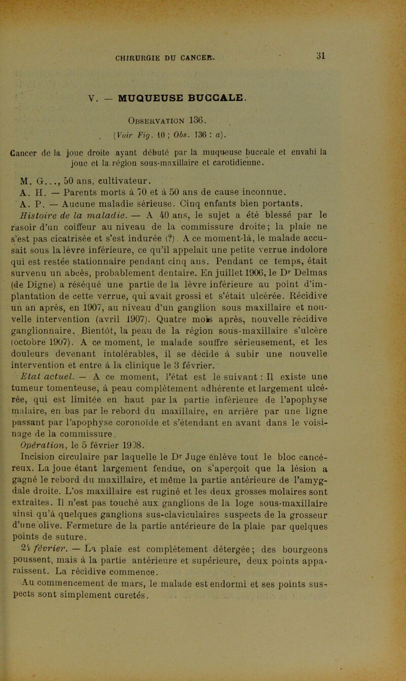 î V. — MUQUEUSE BUCCALE. Observation 136. (Küir Fig. 10 ; Obs. 136 : a). Cancer de la joue droite ayant débuté par la muqueuse buccale et envahi la joue et la région sous-maxillaire et carotidienne. M. G..., 50 ans, cultivateur. A. H. — Parents morts à 70 et à 50 ans de cause inconnue. A. P. — Aucune maladie sérieuse. Cinq enfants bien portants. Histoire de la maladie. — A 40 ans, le sujet a été blessé par le rasoir d’un coiffeur au niveau de la commissure droite ; la plaie ne s’est pas cicatrisée et s’est indurée (?). A ce moment-là, le malade accu- sait sous la lèvre inférieure, ce qu’il appelait une petite verrue indolore qui est restée stationnaire pendant cinq ans. Pendant ce temps, était survenu un abcès, probablement dentaire. En juillet 1906, le D’’ Delmas (de Digne) a réséqué une partie de la lèvre inférieure au point d’im- plantation de cette verrue, qui avait grossi et s’était ulcérée. Récidive un an après, en 1907, au niveau d’un ganglion sous maxillaire et nou- velle intervention (avrii 1907). Quatre mois après, nouvelle récidive ganglionnaire. Bientôt, la peau de la région sous-maxillaire s’ulcère (octobre 1907). A ce moment, le malade souffre sérieusement, et les douleurs devenant intolérables, il se décide à subir une nouvelle intervention et entre à la clinique le 3 février. Etat actuel. — A ce moment, l’état est le suivant : Il existe une tumeur tomenteuse, à peau complètement adhérente et largement ulcé- rée, qui est limitée en haut par la partie inférieure de l’apophyse malaire, en bas par le rebord du maxillaire, en arrière par une ligne passant par l’apophyse coronoide et s’étendant en avant dans le voisi- nage de la commissure. Opération, le 5 février 1938. Incision circulaire par laquelle le Dr Juge enlève tout le bloc cancé- reux. La joue étant largement fendue, on s’aperçoit que la lésion a gagné le rebord du maxillaire, et même la partie antérieure de l’amyg- dale droite. L’os maxillaire est ruginé et les deux grosses molaires sont extraites. Il n’est pas touché aux ganglions de la loge sous-maxillaire ainsi qu’à quelques ganglions sus-claviculaires suspects de la grosseur d’une olive. Fermeture de la partie antérieure de la plaie par quelques points de suture. 21 février. — La plaie est complètement détergée ; des bourgeons poussent, mais à la partie antérieure et supérieure, deux points appa- raissent. La récidive commence. Au commencement de mars, le malade est endormi et ses points sus- pects sont simplement curetés.