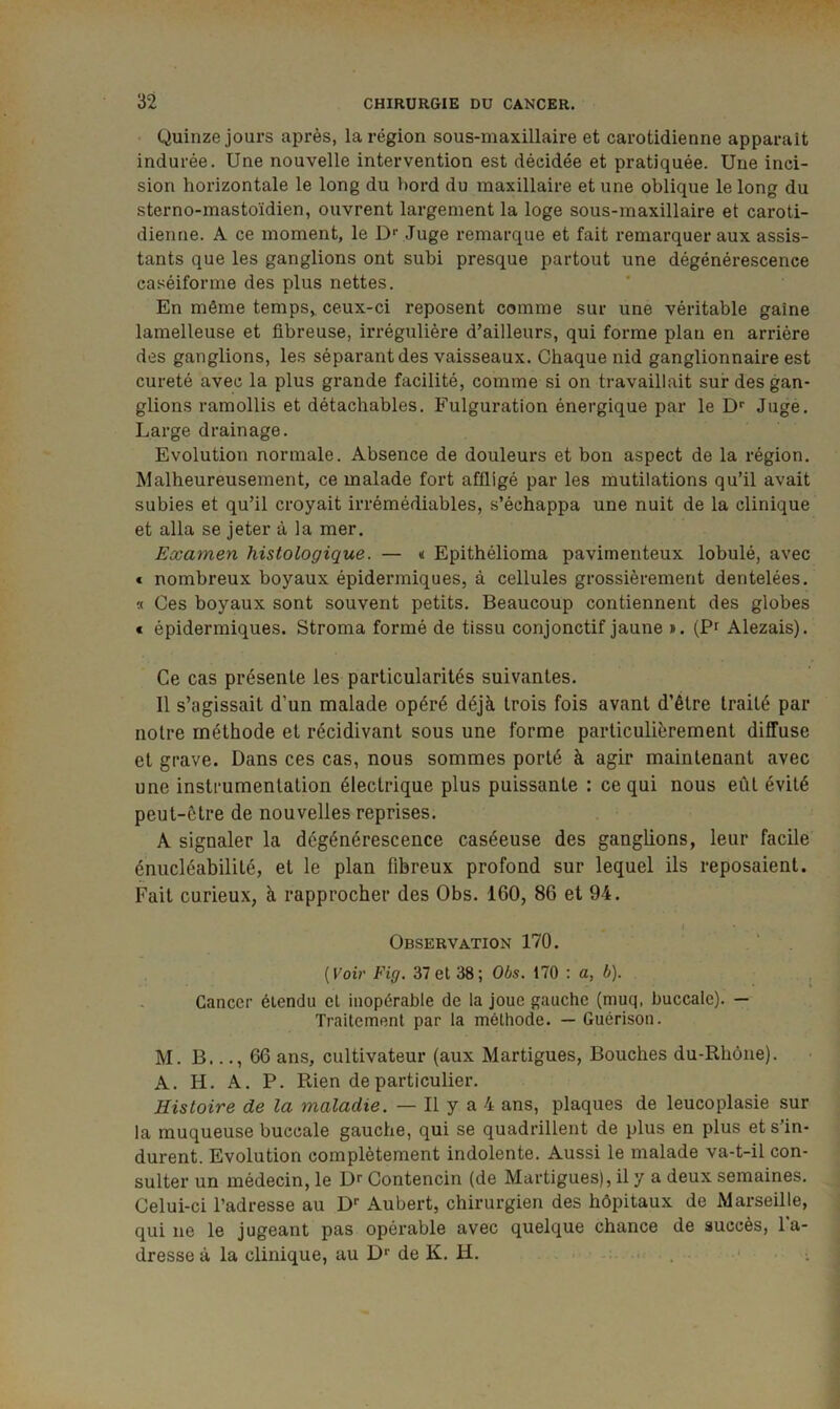 Quinze jours après, la région sous-maxillaire et carotidienne apparaît indurée. Une nouvelle intervention est décidée et pratiquée. Une inci- sion horizontale le long du bord du maxillaire et une oblique le long du sterno-mastoïdien, ouvrent largement la loge sous-maxillaire et caroti- dienne. A ce moment, le D*' Juge remarque et fait remarquer aux assis- tants que les ganglions ont subi presque partout une dégénérescence caséiforme des plus nettes. En même temps, ceux-ci reposent comme sur une véritable gaine lamelleuse et fibreuse, irrégulière d’ailleurs, qui forme plan en arrière des ganglions, les séparant des vaisseaux. Chaque nid ganglionnaire est cureté avec la plus grande facilité, comme si on travaillait sur des gan- glions ramollis et détachables. Fulguration énergique par le D‘‘ Juge. Large drainage. Evolution normale. Absence de douleurs et bon aspect de la région. Malheureusement, ce malade fort affligé par les mutilations qu’il avait subies et qu’il croyait irrémédiables, s’échappa une nuit de la clinique et alla se jeter à la mer. Examen histologique. — « Epithélioma pavimenteux lobulé, avec « nombreux boyaux épidermiques, à cellules grossièrement dentelées. « Ces boyaux sont souvent petits. Beaucoup contiennent des globes € épidermiques. Stroma formé de tissu conjonctif jaune ». (Pf Alezais). Ce cas présente les particularités suivantes. 11 s’agissait d’un malade opéré déjà trois fois avant d’être traité par notre méthode et récidivant sous une forme particulièrement diffuse et grave. Dans ces cas, nous sommes porté à agir maintenant avec une instrumentation électrique plus puissante : ce qui nous eût évité peut-être de nouvelles reprises. A signaler la dégénérescence caséeuse des ganglions, leur facile énucléabilité, et le plan fibreux profond sur lequel ils reposaient. Fait curieux, à rapprocher des Obs. 160, 86 et 94. Observation 170. . ‘ . [Voir Fig. 37et 38; Obs. 170 ; a, b). , Cancer étendu et inopérable de la joue gauche (muq, buccale). — Traitement par la méthode. — Guérison. M. B..., 66 ans, cultivateur (aux Martigues, Bouches du-Rhône). A. H. A. P. Rien de particulier. Histoire de la maladie. — Il y a 4 ans, plaques de leucoplasie sur la muqueuse buccale gauche, qui se quadrillent de plus en plus et s’in- durent. Evolution complètement indolente. Aussi le malade va-t-il con- sulter un médecin, le Dr Contencin (de Martigues), il y a deux semaines. Celui-ci l’adresse au Aubert, chirurgien des hôpitaux de Marseille, qui ne le jugeant pas opérable avec quelque chance de succès, l’a- dresse à la clinique, au de K. H. . . . • .. ' :