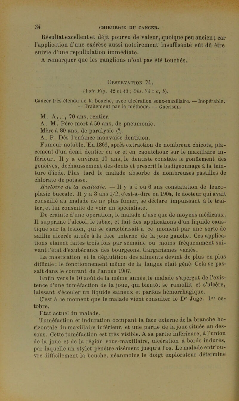 Résultat excellent et déjà pourvu de valeur, quoique peu ancien ; car l’application d’une exérèse aussi notoirement insuffisante eût dû être suivie d’uiie repullulation immédiate. A remarquer que les ganglions n’ont pas été touchés. Observation 74. ( t'oiV Fig. 42 cl 43 ; 06s. 7i : a, b). Cancer très étendu de la bouche, avec ulcération soux-maxlllaire. — Inopérable. — Traitement par la méthode. — Guérison. M. A,.70 ans, rentier. A. M. Père mort à50 ans, de pneumonie. Mère à 80 ans, de paralysie (?). A. P. Dès l’enfance mauvaise dentition. Fumeur notable.'En 1866, après extraction de nombreux chicots, pla- cement d’un demi dentier en or et en caoutchouc sur le maxillaire in- férieur. Il y a environ 10 ans, le dentiste constate le gonflement des gencives, déchaussement des dents et prescrit le badigeonnage à la tein- ture d’iode. Plus tard le malade absorbe de nombreuses pastilles de chlorate de potasse. Histoire de la maladie. — Il y a 5 ou 6 ans constatation de leuco- plasie buccale. Il y a 3 ans 1/2, c’est-à-dire en 1904, le docteur qui avait conseillé au malade de ne plus fumer, se déclare impuissant à le trai- ter, et lui conseille de voir un spécialiste. De crainte d’une opération, le malade n’use que de moyens médicaux. Il supprime l’alcool, le tabac, et fait des applications d’un liquide caus- tique sur la lésion, qui se caractérisait à ce moment par une sorte de saillie ulcérée située à la face interne de la joue gauche. Ces applica- tions étaient faites trois fois par semaine ou moins fréquemment sui- vant l'état d’exubérance des bourgeons. Gargarismes variés. La mastication et la déglutition des aliments devint de plus en plus difficile ; le fonctionnement même de la langue était gêné. Cela se pas- sait dans le courant de l’année 19Ü7. Enfin vers le 10 août de la même année, le malade s’aperçut de l’exis- tence d’une tuméfaction de la joue, qui bientôt se ramollit et s’ulcère, laissant s’écouler un liquide saineux et parfois hémorrhagique. C’est à ce moment que le malade vient consulter le D* Juge, l®* oc- tobre. Etat actuel du malade. Tuméfaction et induration occupant la face externe de la branche ho- rizontale du maxillaire inférieur, et une partie de la joue située au des- sous. Cette tuméfaction est très visible. A sa partie inférieure, à l’union de la joue et de la région sous-maxillaire, ulcération à bords indurés, par laquelle un stylet pénètre aisément jusqu’à l’os. Le malade entr’ou- vre difficilement la bouche, néanmoins le doigt explorateur détermine