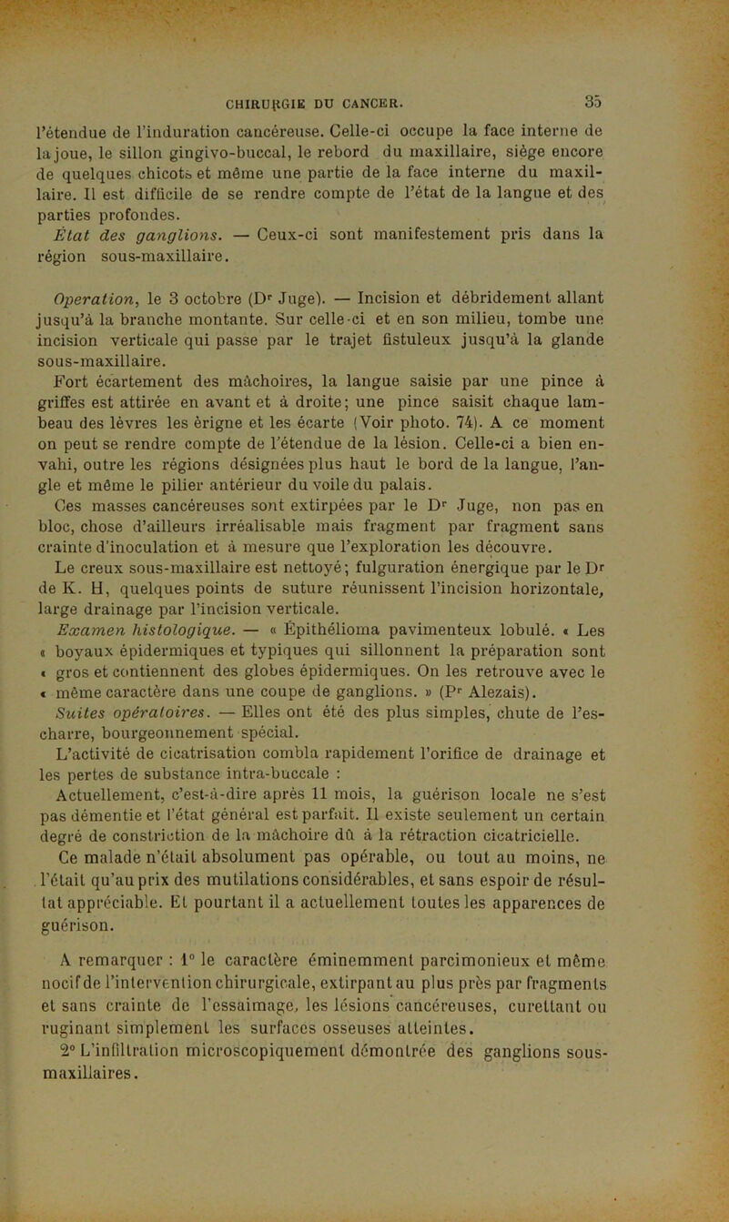 l’étendue de l’induration cancéreuse. Celle-ci occupe la face interne de la joue, le sillon gingivo-buccal, le rebord du maxillaire, siège encore de quelques chicots et môme une partie de la face interne du maxil- laire. Il est difficile de se rendre compte de l’état de la langue et des parties profondes. État des ganglions. — Ceux-ci sont manifestement pris dans la région sous-maxillaire. Operation, le 3 octobre (D'' Juge). — Incision et débridement allant jusqu’à la branche montante. Sur celle-ci et en son milieu, tombe une incision verticale qui passe par le trajet fistuleux jusqu’à la glande sous-maxillaire. Fort écartement des mâchoires, la langue saisie par une pince à griffes est attirée en avant et à droite; une pince saisit chaque lam- beau des lèvres les èrigne et les écarte (Voir photo. 74). A ce moment on peut se rendre compte de l’étendue de la lésion. Celle-ci a bien en- vahi, outre les régions désignées plus haut le bord de la langue, l’an- gle et même le pilier antérieur du voile du palais. Ces masses cancéreuses sont extirpées par le D'' Juge, non pas en bloc, chose d’ailleurs irréalisable mais fragment par fragment sans crainte d'inoculation et à mesure que l’exploration les découvre. Le creux sous-maxillaire est nettoyé; fulguration énergique par leD^ de K. H, quelques points de suture réunissent l’incision horizontale, large drainage par l’incision vei’ticale. Examen histologique. — « Épithélioma pavimenteux lobulé. t Les ( boyaux épidermiques et typiques qui sillonnent la préparation sont € gros et contiennent des globes épidermiques. On les retrouve avec le * même caractère dans une coupe de ganglions. » (?•• Alezais). Suites opératoires. — Elles ont été des plus simples, chute de l’es- charre, bourgeonnement spécial. L’activité de cicatrisation combla rapidement l’orifice de drainage et les pertes de substance intra-buccale : Actuellement, c’est-à-dire après 11 mois, la guérison locale ne s’est pas démentie et l’état général est parfait. Il existe seulement un certain degré de constriction de la mâchoire dû à la rétraction cicatricielle. Ce malade n’élail absolument pas opérable, ou tout au moins, ne l’élail qu’au prix des mutilations considérables, et sans espoir de résul- tat appréciable. Et pourtant il a actuellement toutes les apparences de guérison. A remarquer : 1° le caractère éminemment parcimonieux et même nocif de l’intervenlion chirurgicale, extirpant au plus près par fragments et sans crainte de l’essaimage, les lésions cancéreuses, curetlant ou ruginant simplement les surfaces osseuses atteintes. 2° L’infiltration microscopiquement démontrée des ganglions sous- maxillaires.