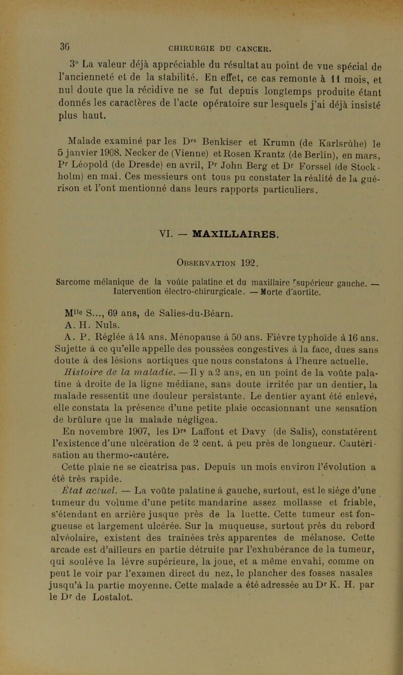 30 3° La valeur déjà appréciable du résultat au point de vue spécial de l’ancienneté et de la stabilité. En effet, ce cas remonte à 11 mois, et nul doute que la récidive ne se fut depuis longtemps produite étant donnés les caractères de l’acte opératoire sur lesquels j’ai déjà insisté plus haut. Malade examiné par les Benkiser et Krumn (de Karlsrùhe) le 5 janvier 1908. Necker de (Vienne) etRosen Krantz (de Berlin), en mars, Pr Léopold (de Dresde) en avril, P'- John Berg et D>’ Forssel (de Stock - holm) en mai. Ces messieurs ont tous pu constater la réalité de la gué- rison et l’ont mentionné dans leurs rapports particuliers. VI. — MAXILLAIRES. Observation 192. Sarcome mélanique de la voûte palatine et du maxillaire 'supérieur gauche. — Intervention électro-chirurgicale. — Morte d’aortite. M*'e S..., 69 ans, de Salies-du-Béarn. A. H. Nuis. A. P. Réglée à 14 ans. Ménopause à 50 ans. Fièvre typhoïde à 16 ans. Sujette à ce qu’elle appelle des poussées congestives à la face, dues sans doute à des lésions aortiques que nous constatons à l’heure actuelle. Histoire de la maladie. —Il y a2 ans, en un point de la voûte pala- tine à droite de la ligne médiane, sans doute irritée par un dentier, la malade ressentit une douleur persistante. Le dentier ayant été enlevé, elle constata la présence d’une petite plaie occasionnant une sensation de brûlure que la malade négligea. En novembre 1907, les Dr* Laffont et Davy (de Salis), constatèrent l’existence d’une ulcération de 2 cent, à peu près de longueur. Cautéri- sation au thermo-cautère. Cette plaie ne se cicatrisa pas. Depuis un mois environ l’évolution a été très rapide. État actuel. — La voûte palatine à gauche, surtout, est le siège d’une tumeur du volume d’une petite mandarine assez mollasse et friable, s’étendant en arriére jusque près de la luette. Cette tumeur est fon- gueuse et largement ulcérée. Sur la muqueuse, surtout près du rebord alvéolaire, existent des traînées très apparentes de mélanose. Cette arcade est d’ailleurs en partie détruite par l’exhubérance de la tumeur, qui soulève la lèvre supérieure, la joue, et a même envahi, comme on peut le voir par l’examen direct du nez, le plancher des fosses nasales jusqu’à la partie moyenne. Cette malade a été adressée au D^ K. H. par le Dr de Lostalot.