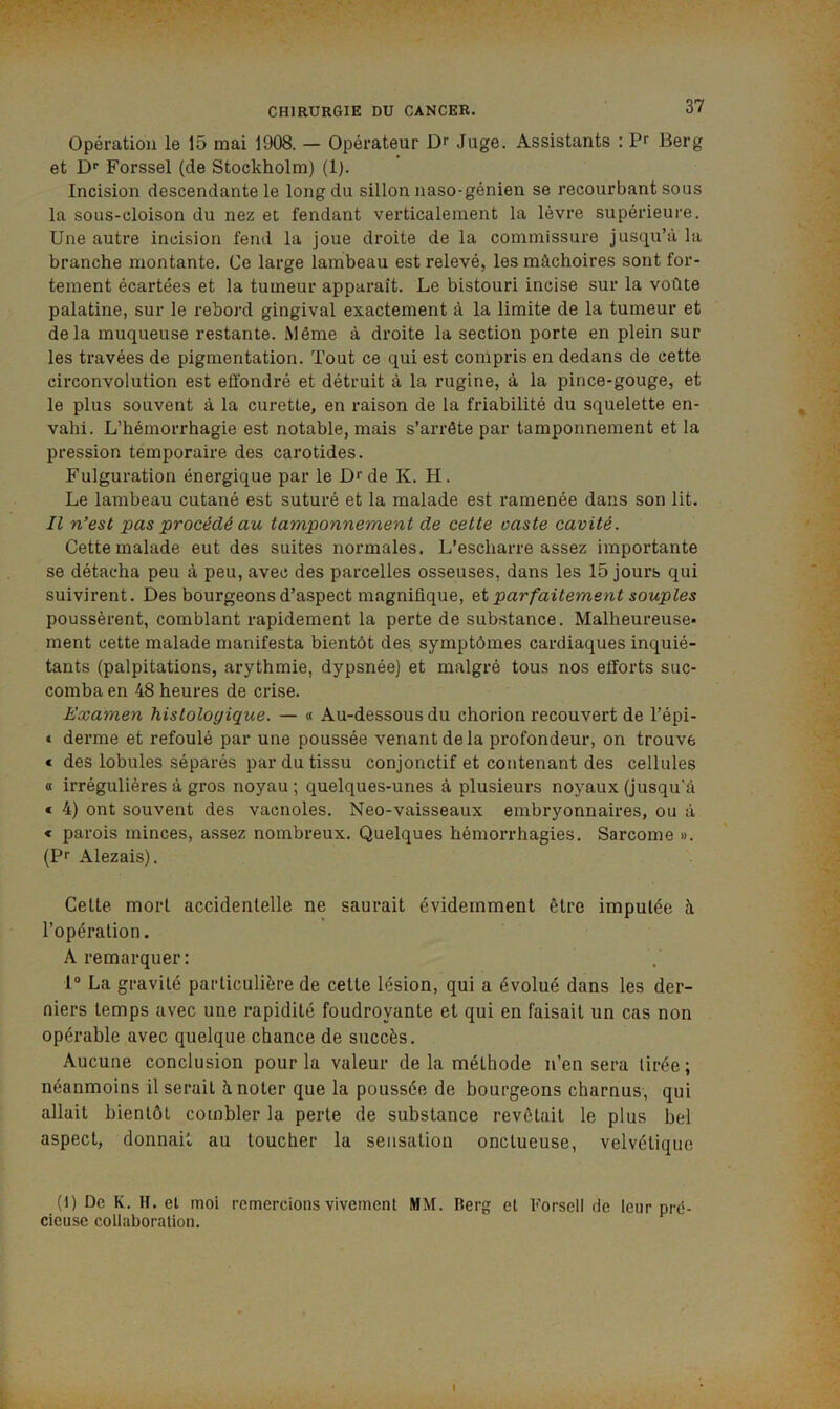 Opération le 15 mai 1908. — Opérateur Dr Juge. Assistants : Pr Berg et Dr Forssel (de Stockholm) (1). Incision descendante le long du sillon naso-génien se recourbant sous la sous-cloison du nez et fendant verticalement la lèvre supérieure. Une autre incision fend la joue droite de la commissure jusqu’à la branche montante. Ce large lambeau est relevé, les mâchoires sont for- tement écartées et la tumeur apparaît. Le bistouri incise sur la voûte palatine, sur le rebord gingival exactement à la limite de la tumeur et delà muqueuse restante. Même à droite la section porte en plein sur les travées de pigmentation. Tout ce qui est compris en dedans de cette circonvolution est effondré et détruit à la rugine, à la pince-gouge, et le plus souvent à la curette, en raison de la friabilité du squelette en- vahi. L’hémorrhagie est notable, mais s’arrête par tamponnement et la pression temporaire des carotides. Fulguration énergique par le D*'de K. H. Le lambeau cutané est suturé et la malade est ramenée dans son lit. Il n’est pas procédé au tamponnement de cette caste cavité. Cette malade eut des suites normales. L’escharre assez importante se détacha peu à peu, avec des parcelles osseuses, dans les 15 jours qui suivirent. Des bourgeons d’aspect magnifique, ci parfaitement souples poussèrent, comblant rapidement la perte de substance. Malheureuse- ment cette malade manifesta bientôt des, symptômes cardiaques inquié- tants (palpitations, arythmie, dypsnée) et malgré tous nos efforts suc- comba en 48 heures de crise. Examen histologique. — « Au-dessous du chorion recouvert de l’épi- € derme et refoulé par une poussée venant delà profondeur, on trouve € des lobules séparés par du tissu conjonctif et contenant des cellules « irrégulières à gros noyau; quelques-unes à plusieurs noyaux (jusqu’à * 4) ont souvent des vacnoles. Neo-vaisseaux embryonnaires, ou à « parois minces, assez nombreux. Quelques hémorrhagies. Sarcome ». (Pr Alezais). Cette mort accidentelle ne saurait évidemment être imputée à l’opération. A remarquer : 1° La gravité particulière de cette lésion, qui a évolué dans les der- niers temps avec une rapidité foudroyante et qui en faisait un cas non opérable avec quelque chance de succès. Aucune conclusion pour la valeur de la méthode n’en sera tirée; néanmoins il serait à noter que la poussée de bourgeons charnus, qui allait bientôt combler la perte de substance revêtait le plus bel aspect, donnait au toucher la sensation onctueuse, velvétique (d) De K. H. et moi remercions vivement MM. Berg et Forsell de leur pré- cieuse collaboration.