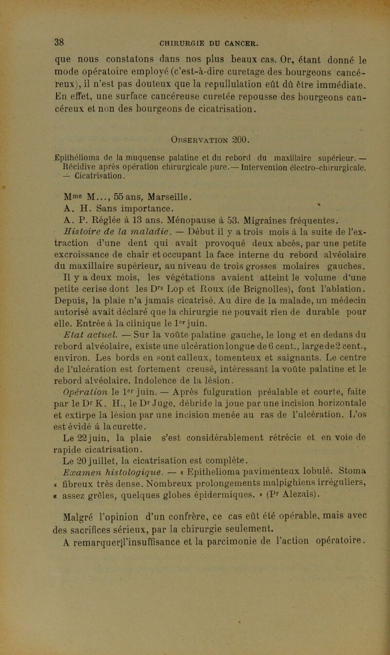 que nous constatons dans nos plus beaux cas. Or, étant donné le mode opératoire employé (c’est-à-dire curetage des bourgeons cancé- reux), il n’est pas douteux que la repullulation eût dû être immédiate. En effet, une surface cancéreuse curetée repousse des bourgeons can- céreux et non des bourgeons de cicatrisation. Observation 200. Epilhélioma de la muquense palatine et du rebord du maxillaire supérieur. — Récidive après opération chirurgicale pure.—Intervention électro-chirurgicale. — Cicatrisation. Mme M..., 55ans, Marseille. A. H. Sans importance. A. P. Réglée à 13 ans. Ménopause à 53. Migraines fréquentes. Histoire de la maladie. — Début il y a trois mois à la suite de l’ex- traction d’une dent qui avait provoqué deux abcès, par une petite excroissance de chair et occupant la face interne du rebord alvéolaire du maxillaire supéi’ieur, au niveau de trois grosses molaires gauches. Il y a deux mois, les végétations avaient atteint le volume d’une petite cerise dont les D*» Lop et Roux (de Brignolles), font l’ablation. Depuis, la plaie n’a jamais cicatrisé. Au dire de la malade, un médecin autorisé avait déclaré que la chirurgie ne pouvait rien de durable pour elle. Entrée à la clinique le 1®''juin. Etat actuel. — Sur la voûte palatine gauche, le long et en dedans du rebord alvéolaire, existe une ulcération longue de 6 cent., large de2 cent., environ. Les bords en .«^ont calleux, tomenteux et saignants. Le centre de Tulcération est fortement creusé, intéressant la voûte palatine et le rebord alvéolaire. Indolence de la lé.sion. Opération le 1®''juin. — Après fulguration préalable et courte, faite par le Dr K. H., le Dr Juge, débride la joue par une incision horizontale et extirpe la lésion par une incision menée au ras de l’ulcération. L’os estévidé à la curette. Le 22juin, la plaie s’est considérablement rétrécie et en voie de rapide cicatrisation. Le 20 juillet, la cicatrisation est complète. Examen histologique. — « Epithelioma pavimenteux lobulé. Stoma « fibreux très dense. Nombreux prolongements malpighiens irréguliers, « assez grêles, quelques globes épidermiques. » (Pr Alezais). Malgré l’opinion d’un confrère, ce cas eût été opérable, mais avec des sacrifices sérieux, par la chirurgie seulement. A remarquerll’insuffisance et la parcimonie de l’action opératoire.