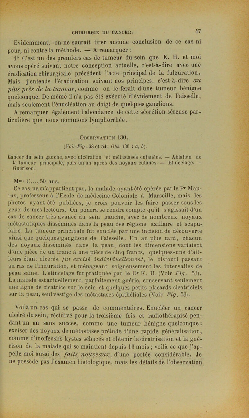 Evidemment, on ne saurait tirer aucune conclusion de ce cas ni pour, ni contre la méthode. — A remarquer : 1“ C’est un des premiers cas de tumeur du sein que K. H. et moi avons opéré suivant notre conception actuelle, c’est-à-dire avec une éradication chirurgicale précédent l’acte principal de la fulguration. Mais j’entends l’éradication suivant nos principes, c’est-à-dire au plus près de La tumew\ comme on le ferait d’une tumeur bénigne quelconque. De même il n’a pas été exécuté d’évidement de l’aisselle, mais seulement l’énucléation au doigt de quelques ganglions. A remarquer également l’abondance de cette sécrétion séreuse par- ticulière que nous nommons lymphorrhée. Observation 130. {Voir Fig. 53 et 54; Obs. 130 : a, b). Cancer du sein gauche, avec ulcération et métastases cutanées. — Ablation de la tumeur principale, puis un an apres des noyaux cutanés. — Etincelage. — Guérison. C...,5Ü ans. Ce cas ne m’appartient pas, la malade ayant été opérée parle P’’ Mau- ras, professeur à l’Ecole de médecine Coloniale à Marseille, mais les photos ayant été publiées, je crois pouvoir les faire passer sous les yeux de mes lecteurs. Ôn pourra se rendre compte qu’il s’agissait d’un cas de cancer très avancé du sein gauche, avec de nombreux noyaux métastatiques disséminés dans la peau des régions axillaire et scapu- laire. La tumeur principale fut énuclée par une incision de découverte ainsi que quelques ganglions de l’aisselle. Un an plus tard, chacun des noyaux disséminés dans la peau, dont les dimensions variaient d’une pièce de un franc à une pièce de cinq francs, quelques-uns d’ail- leurs étant ulcéré.s, fut excisé individuellement, le bistouri passant au ras de l’induration, et ménageant soigneusement les intervalles de peau saine. L’étincelage fut pratiquée par le Dr K. H. (Voir Fig. 53). La malade est actuellement, parfaitement guérie, conservant seulement une ligne de cicatrice sur le sein et quelques petits placards cicatriciels sur la peau, seul vestige des métastases épithéliales (Voir Fig. 53). Voilà un cas qui se passe de commentaires. Enucléer un cancer ulcéré du sein, récidivé pour la troisième fois et radiolhérapisé pen- dant un an sans succès, comme une tumeur bénigne quelconque : exciser des noyaux de métastases prélude d’une rapide généralisation, comme d’inolfensifs kystes sébacés et obtenir la cicatrisation et la gué- rison de la malade qui se maintient depuis 13 mois ; voilà ce que j’ap- pelle moi aussi des faits nouveaux, à!portée considérable. Je ne possède pas ï’examen histologique, mais les détails de l’observation