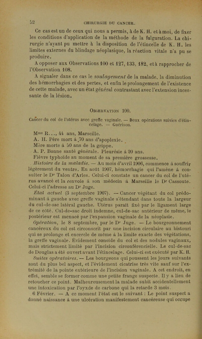Ce cas est un de ceux qui nous a permis, à de K. H. et à moi, de fixer les conditions d’application de la méthode de la fulguration. La chi- rurgie n'ayant pu mettre k la disposition de l’étincelle de K. H. les limites externes du blindage néoplasique, la réaction vitale n’a pu se produire. A opposer aux Observations 100 et 127,133, 182, etk rapprocher de l’Observation 108. A signaler dans ce cas le soulagement de la malade, la diminution des hémorrhagies et des pertes, et enfin le prolongement de l’existence de cette malade, avec un état général contrastant avec l’extension inces- sante de la lésion. Observation 100. Cancer du col de l’utérus avec greffe vaginale. — Deux opérations suivies d’étin- celage. — Guérison. Mme R..44 ans, Marseille. A. H. Père mort à^70 ans d’apoplexie. Mère morte à 50 ans de la grippe. A. P. Bonne santé générale. Pleurésie à 20 ans. Fièvre typhoïde au moment de sa première grossesse. Histoire de la maladie. — Au mois d’avril 1906, commence à souffrir légèrement du ventre. En août 1907, hémorrhagie qui l’amène à con- sulter le D* Talon d’Arles. Celui-ci constate un cancer du col de l’uté- rus avancé et la renvoie à son médecin à Marseille le Di Cassoute. Celui-ci l’adresse au Juge. Étal actuel (3 septembre 1907). —Cancer végétant du col prédo- minant à gauche avec greffe vaginale s'étendant dans toute la largeur du cul-de-sac latéral gauche. Utérus parait fixé par le ligament large de ce côté. Cul-de-sac droit indemne, cul-de-sac antérieur de même, le postérieur est menacé par l’expansion vaginale de la néoplasie. Opération, le 8 septembre, par le D’’ Juge. — Le bourgeonnement cancéreux du col est circonscrit par une incision circulaire au bistouri qui se prolonge et encercle de même à la limite exacte des végétations, la greffe vaginale. Évidement conoïde du col et des nodules vaginaux, mais strictement limité par l’incision circonférencielle. Le cul-de-sac de Douglas a été ouvert avant l’étincelage. Celui-ci est exécuté par K. II. Suites opératoires. — Les bourgeons qui poussent les jours suivants sont du plus bel aspect, et l’évidement cicatrise très vite sauf sur l’ex- trémité de la pointe extérieure de l’incision vaginale. A cet endroit, en effet, semble se former comme une petite frange suspecte. Il y a lieu de retoucher ce point. Malheureusement la malade subit accidentellement une intoxication par l’oyxde de carbone qui la retarde 3 mois. 6 Février. — A ce moment l’état est le suivant : Le point suspect a donné naissance à une ulcération manifestement cancéreuse qui occupe