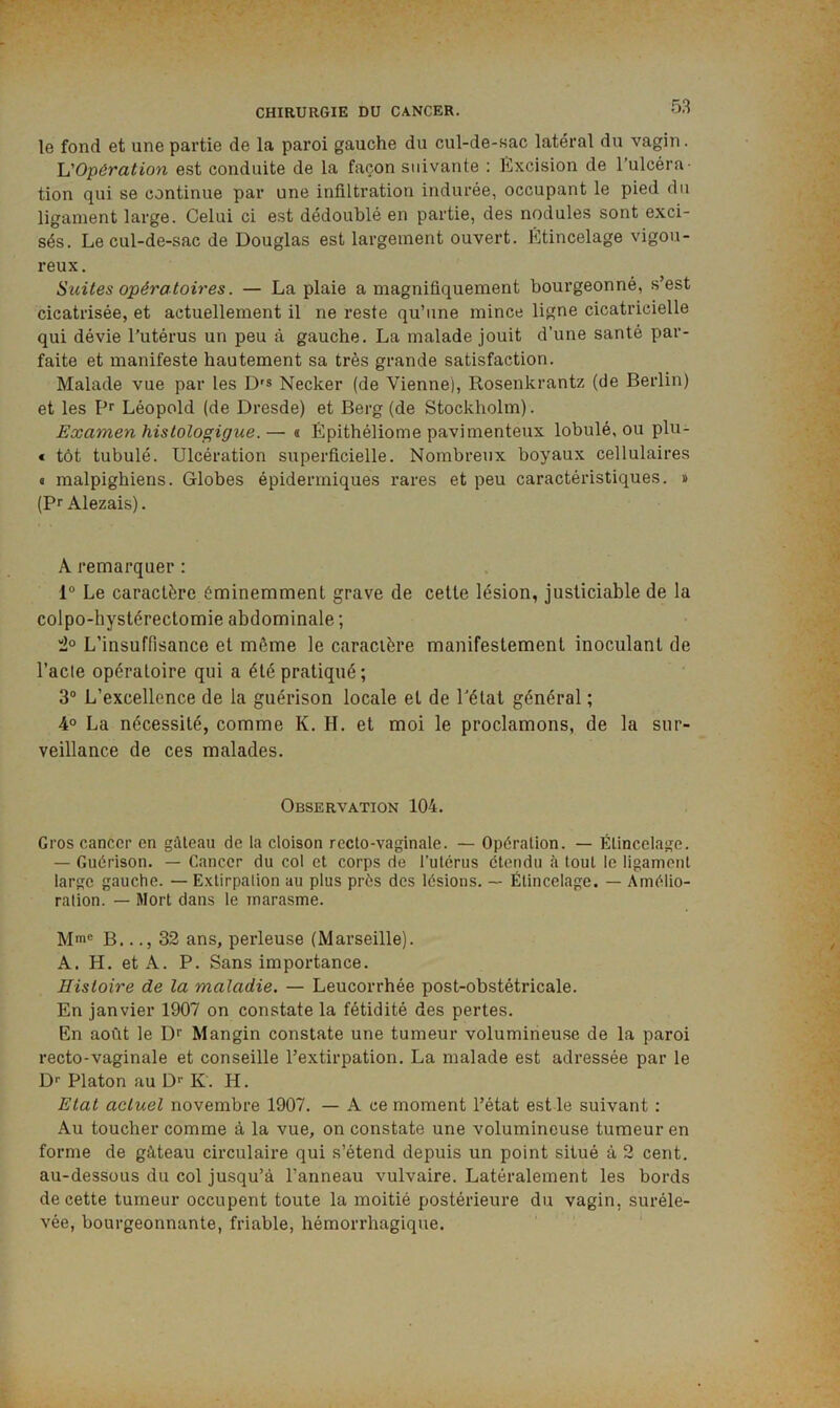 5.S le fond et une partie de la pai’oi gauche du cul-de-sac latéral du vagin. 'L'Opération est conduite de la façon suivante : lïxcision de l’ulcéra- tion qui se continue par une infiltration indurée, occupant le pied du ligament large. Celui ci est dédoublé en partie, des nodules sont exci- sés. Le cul-de-sac de Douglas est largement ouvert. Ktincelage vigou- reux. Suites opératoires. — La plaie a magnifiquement bourgeonné, s’est cicatrisée, et actuellement il ne reste qu’une mince ligne cicatricielle qui dévie l’utérus un peu à gauche. La malade jouit d’une santé par- faite et manifeste hautement sa très grande satisfaction. Malade vue par les D's Necker (de Vienne), Rosenkrantz (de Berlin) et les Pr Léopold (de Dresde) et Berg (de Stockholm). Examen histologigue. — « Épithéliome pavimenteux lobulé, ou plu- € tôt tubulé. Ulcération superficielle. Nombreux boyaux cellulaires « malpighiens. Globes épidermiques rares et peu caractéristiques. » (Pr Alezais). A remarquer : 1° Le caractère éminemment grave de cette lésion, justiciable de la colpo-hystérectomie abdominale ; 'i° L’insuffisance et même le caractère manifestement inoculant de l’acle opératoire qui a été pratiqué; 3“ L’excellence de la guérison locale et de l'état général ; 4° La nécessité, comme K. H. et moi le proclamons, de la sur- veillance de ces malades. Observation 104. Gros cancer en gâteau de la cloison recto-vaginale. — Opération. — Étincelage. — Guérison. — Cancer du col et corps de l’utérus étendu à tout le ligament large gauche. — Extirpation au plus près des lésions. — Étincelage. — Amélio- ralion. — Mort dans le marasme. Mm® B..., 32 ans, perleuse (Marseille). A. H. et A. P. Sans importance. Histoire de la maladie. — Leucorrhée post-obstétricale. En janvier 1907 on constate la fétidité des pertes. En août le Dr Mangin constate une tumeur volumineuse de la paroi recto-vaginale et conseille l’extirpation. La malade est adressée par le D® Platon au D® K. H. Etat actuel novembre 1907. — A ce moment l’état estle suivant : Au toucher comme à la vue, on constate une volumineuse tumeur en forme de gâteau circulaire qui s’étend depuis un point situé à 2 cent, au-dessous du col jusqu’à l’anneau vulvaire. Latéralement les bords de cette tumeur occupent toute la moitié postérieure du vagin, suréle- vée, bourgeonnante, friable, hémorrhagique.