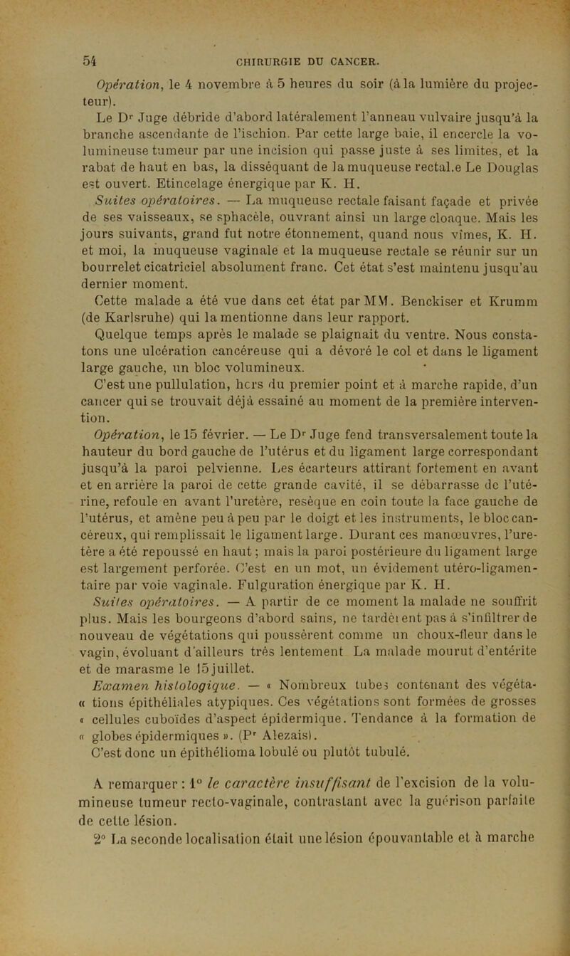 Opération, le 4 novembre à 5 heures du soir (à la lumière du projec- teur). Le D'' Juge débride d’abord latéralement l’anneau vulvaire jusqu’à la branche ascendante de l’ischion. Par cette large baie, il encercle la vo- lumineuse tumeur par une incision qui passe juste à ses limites, et la rabat de haut en bas, la disséquant de la muqueuse rectal.e Le Douglas est ouvert. Etincelage énergique par K. H. Suites opératoires. — La muqueuse rectale faisant façade et privée de ses vaisseaux, se sphacèle, ouvrant ainsi un large cloaque. Mais les jours suivants, grand fut notre étonnement, quand nous vîmes, K. H. et moi, la muqueuse vaginale et la muqueuse rectale se réunir sur un bourrelet cicatriciel absolument franc. Cet état s’est maintenu jusqu’au dernier moment. Cette malade a été vue dans cet état par MM. Benckiser et Krumm (de Karlsruhe) qui la mentionne dans leur rapport. Quelque temps après le malade se plaignait du ventre. Nous consta- tons une ulcération cancéreuse qui a dévoré le col et dans le ligament large gauche, un bloc volumineux. C’est une pullulation, hors du premier point et à marche rapide, d’un cancer qui se trouvait déjà essainé au moment de la première interven- tion. Opération, le 15 février. — Le D'' Juge fend transversalement toute la hauteur du bord gauche de l’utérus et du ligament large correspondant jusqu’à la paroi pelvienne. Les écarteurs attirant fortement en avant et en arrière la paroi de cette grande cavité, il se débarrasse de l’uté- rine, refoule en avant l’uretère, réséqué en coin toute la face gauche de l’utérus, et amène peu à peu par le doigt et les instruments, le bloc can- céreux, qui remplissait le ligament large. Durant ces manœuvres, l’ure- tère a été repoussé en haut ; mais la paroi postérieure du ligament large est largement perforée. C’est en un mot, un évidement utéro-ligamen- taire par voie vaginale. Fulguration énergique par K. H. Suites opératoires. — A partir de ce moment la malade ne souffrit plus. Mais les bourgeons d’abord sains, ne tardci ent pas à s’infiltrer de nouveau de végétations qui poussèrent comme un choux-fleur dans le vasfin, évoluant d'ailleurs très lentement La malade mourut d’entérite et de marasme le 15 juillet. Examen histologique. — « Nombreux tubes contenant des végéta- « tions épithéliales atypiques. Ces végétations sont formées de grosses « cellules cuboïdes d’aspect épidermique, ’l’endance à la formation de « globes épidermiques ». (P'Alezais). C’est donc un épithélioma lobulé ou plutôt tubulé. A remarquer : 1° /e caractère insuffisant de l'excision de la volu- mineuse tumeur recto-vaginale, contrastant avec la guérison parfaite de cette lésion. 2“ La seconde localisation était une lésion épouvantable et à marche