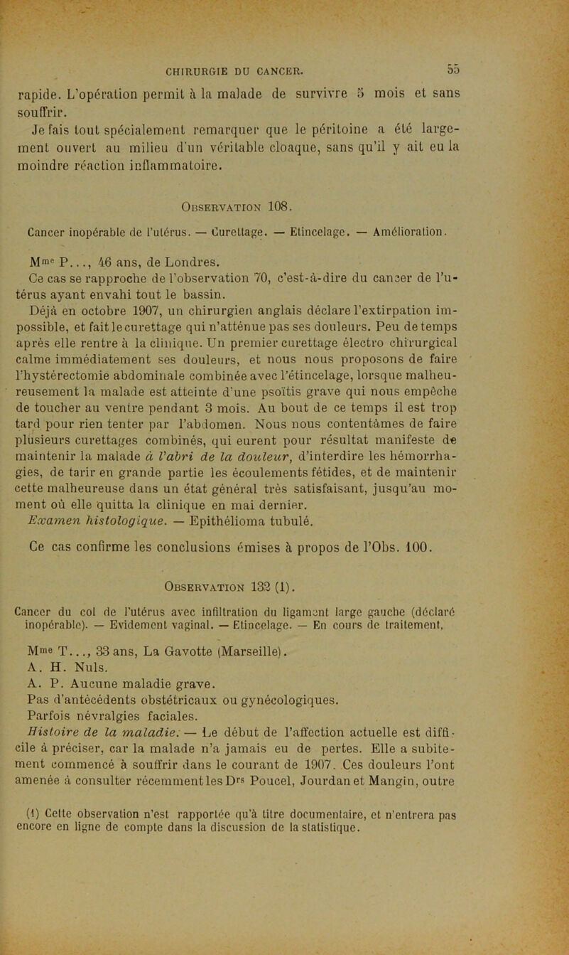rapide. L’opération permit à la malade de survivre 5 mois et sans souffrir. Je fais tout spécialement remarquer que le péritoine a été large- ment ouvert au milieu d’un véritable cloaque, sans qu’il y ait eu la moindre réaction inflammatoire. Observation 108. Cancer inopérable de i’ulérus. — Curettage. — Etincelage. — Amélioration. Mm® P..., 46 ans, de Londres. Ce cas se rapproche de l’observation 70, c’est-à-dire du cancer de l’u- térus ayant envahi tout le bassin. Déjà en octobre 1907, un chirurgien anglais déclare l’extirpation im- possible, et fait le curettage qui n’atténue pas ses douleurs. Peu de temps après elle rentre à la clinique. Un premier curettage électro chirurgical calme immédiatement ses douleurs, et nous nous proposons de faire rhystérectomie abdominale combinée avec l’étincelage, lorsque malheu- reusement la malade est atteinte d’une psoïtis grave qui nous empêche de toucher au ventre pendant 3 mois. Au bout de ce temps il est trop tard pour rien tenter par l’abdomen. Nous nous contentâmes de faire plusieurs curettages combinés, qui eurent pour résultat manifeste de maintenir la malade à Vàbri de la douleur, d’interdire les hémorrha- gies, de tarir en grande partie les écoulements fétides, et de maintenir cette malheureuse dans un état général très satisfaisant, jusqu’au mo- ment où elle quitta la clinique en mai dernier. Examen histologique. — Epithélioma tubulé. Ce cas confirme les conclusions émises à propos de l’Obs. 100. Observation 132 (1). Cancer du col de l’utérus avec infiltration du ligament large gauche (déclaré inopérable). — Evidement vaginal. — Etincelage. — En cours de traitement, Mme T..33 ans, La Gavotte (Marseille). A. H. Nuis. A. P. Aucune maladie grave. Pas d’antécédents obstétricaux ou gynécologiques. Parfois névralgies faciales. Histoire de la maladie:— Le début de l’affection actuelle est diffi- cile à préciser, car la malade n’a jamais eu de pertes. Elle a subite- ment commencé à souffrir dans le courant de 1907. Ces douleurs l’ont amenée à consulter récemment les Df» Poucel, Jourdan et Mangin, outre (t) Celle observation n’est rapportée (]u’à litre documentaire, et n’entrera pas encore en ligne de compte dans la discussion de la statistique.