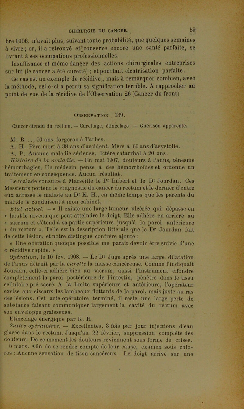 » . • bre 1906, n’avait plus, suivant toute probabilité, que quelques semaines à vivre ; or, il a retrouvé etconserve encore une santé parfaite, se livrant à ses occupations professionnelles. Insuffisance et même danger des actions chirurgicales entreprises sur lui (le cancer a été curette) ; et pourtant cicatrisation parfaite. Ce cas est un exemple de récidive ; mais à remarquer combien, avec la méthode, celle-ci a perdu sa signification terrible. A rapprocher au point de vue de la récidive de l’Observation 26 (Cancer du front). Observation _ 139. Cancer étendu du rectum. — Curettage, étincelage. — Guérison apparente. M. R..., 50 ans, forgeron à Tarbes. H. Père mort à 38 ans d’accident. Mère à 66 ans d’asystolie. P. Aucune maladie sérieuse. Ictère catarrhal à 20 ans. Histoire de la maladie. — En mai 1907, douleurs à l’anus, ténesme hémorrhagies. Un médecin pense à des hémorrhoïdes et ordonne un traitement en conséquence. Aucun résultat. Le malade consulte à Marseille le P^ Imbert et le Jourdan. Ces Messieurs portent le diagnostic du cancer du rectum et le dernier d’entre eux adresse le malade au Dr K. H., en môme temps que les parents du malade le conduisent à mon cabinet. Etat actuel. — « Il existe une large tumeur ulcérée qui dépasse en < haut le niveau que peut atteindre le doigt. Elle adhère en arrière au « sacrum et s’étend à sa partie supérieure jusqu’à la paroi antérieure € du rectum ». Telle est la description littérale que le Dr Jourdan fait de cette lésion, et notre distingué confrère ajoute: « Une opération quoique possible me paraît devoir être suivie d’une « récidive rapide. » Opération, le 10 fév. 1908. — Le Dr Juge après une large dilatation de l’anus détruit par la curette la masse cancéreuse. Comme l’indiquait Jourdan, celle-ci adhère bien au sacrum, aussi l’instrument etfondre complètement la paroi postérieure de l’intestin, pénètre dans le tissu cellulaire pré sacré. A la limite supérieure et antérieure, l’opérateur excise aux ciseaux les lambeaux flottants de la paroi, mais juste au ras des lésions. Cet acte opératoire terminé, il reste une large perte de substance faisant communiquer largement la cavité du rectum avec son enveloppe graisseuse. Etincelage énergique par K. H. Suites opératoires. — Excellentes. 3 fois par jour injections d’eau glacée dans le rectum. Jusqu’au 22 février, suppression complète des douleurs. De ce moment les douleurs reviennent sous forme de crises. 5 mars. Afin de se rendre compte de leur cause, examen sous chlo- ros : Aucune sensation de tissu cancéreux. Le doigt arrive .sur une