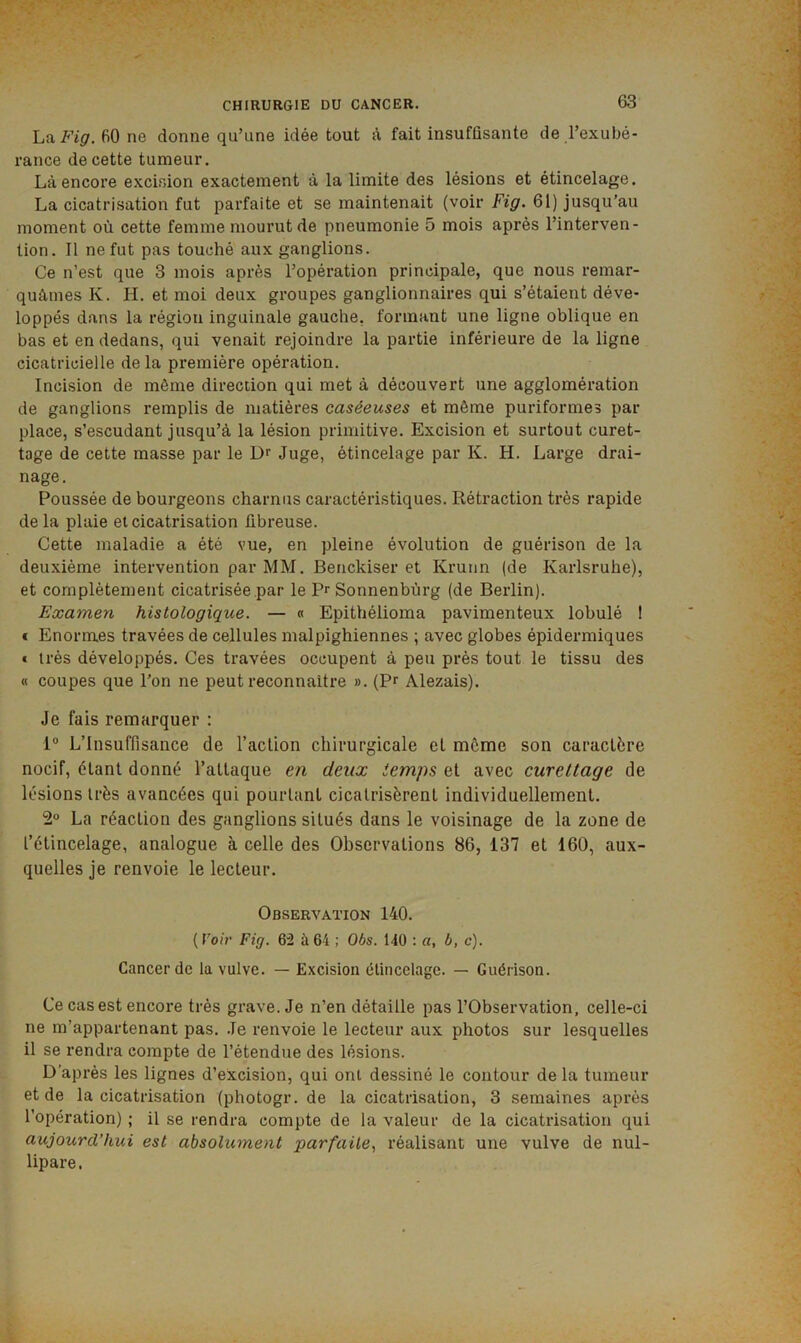 La Fig. 60 ne donne qu’une idée tout à fait insuffisante de l’exubé- rance de cette tumeur. Là encore excLsion exactement à la limite des lésions et étincelage. La cicatrisation fut parfaite et se maintenait (voir Fig. 61) jusqu’au moment où cette femme mourut de pneumonie 5 mois après l’interven- tion. Il ne fut pas touché aux ganglions. Ce n’est que 3 mois après l’opération principale, que nous remar- quâmes K. H. et moi deux groupes ganglionnaires qui s’étaient déve- loppés dans la région inguinale gauche, formant une ligne oblique en bas et en dedans, qui venait rejoindre la partie inférieure de la ligne cicatricielle de la première opération. Incision de même direction qui met à découvert une agglomération de ganglions remplis de matières caséeuses et même puriformes par place, s’escudant jusqu’à la lésion primitive. Excision et surtout curet- tage de cette masse par le Juge, étincelage par K. H. Large drai- nage. Poussée de bourgeons charnus caractéristiques. Rétraction très rapide de la plaie et cicatrisation fibreuse. Cette maladie a été vue, en pleine évolution de guérison de la deuxième intervention par MM. Benckiser et Krunn (de Karlsruhe), et complètement cicatrisée par le Pr Sonnenbùrg (de Berlin). Examen histologique. — « Epithélioma pavimenteux lobulé I € Enormes travées de cellules malpighiennes ; avec globes épidermiques t très développés. Ces travées occupent à peu près tout le tissu des « coupes que l’on ne peut reconnaître ». (Pr Alezais). Je fais remarquer : 1“ L’Insuffisance de l’action chirurgicale cl môme son caractère nocif, étant donné l’attaque en deux iemps et avec curettage de lésions très avancées qui pourtant cicatrisèrent individuellement. 2° La réaction des ganglions situés dans le voisinage de la zone de l’étincelage, analogue à celle des Observations 86, 137 et 160, aux- quelles je renvoie le lecteur. Observation 140. {Voir Fig. 62 à64 : Obs. 140 : a, b, c). Cancer de la vulve. — Excision étincelage. — Guérison. Ce cas est encore très grave. Je n’en détaille pas l’Observation, celle-ci ne m’appartenant pas. Je renvoie le lecteur aux photos sur lesquelles il se rendra compte de l’étendue des lésions. D’après les lignes d’excision, qui ont dessiné le contour de la tumeur et de la cicatrisation (photogr.de la cicatrisation, 3 semaines après l’opération) ; il se rendra compte de la valeur de la cicatrisation qui aujourd’hui est absolument parfaite., réalisant une vulve de nul- lipare.