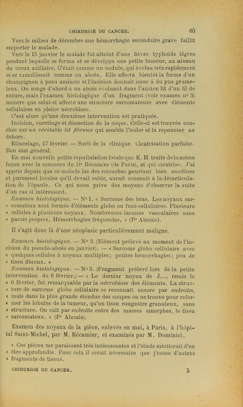Vers le milieu de décembre une hémorrhagie secondaire grave faillit emporter le malade. Vers le 15 janvier le malade fut atteint d’une fièvre typhoïde légère pendant laquelle se forma et se dévelppa une petite tumeur, au niveau du creux axillaire. C’était comme un nodule, qui évolua très rapidement et se ramollissait comme un abcès. Elle affecta bientôt la forme d’un champignon à peau amincie et l’incision donnait issue à du pus grume- leux. On songe d’abord à un abcès évoluant dans l’ancien lit d’un fil de suture, mais l’examen histologique d’un fragment (voir examen n° 3) montre que celui-ci affecte une structure sarcomateuse avec éléments cellulaires en pleine nécrobiose. C’est alors qu’une deuxième intervention est pratiquée. Incision, curettage et dissection de la coque. Celle-ci est trouvée cou- chée sur WW véritable lit fibreux qui semble l’isoler et la repousser au dehors. Etincelage, 17 février. — Sorti de la clinique. Cicatrisation parfaite. Bon état général. En mai nouvelle petite repullulation locale que K. H. traite delamème façon avec le concours du Dr Récamier (de Paris), et qui cicatrise. J’ai appris depuis que cè malade las des retouches pourtant bien anodines et purement locales qu’il devait subir, aurait consenti à la désarticula- tion de l’épaule. Ce qui nous prive des moyens d’observer la suite d'un cas si intéressant. Examen histologique. — N°l. « Sarcome des bras. Les noyaux sar- « comateux sont formés d’éléments globo ou fuso-cellulaires. Plusieurs « cellules à plusieurs noyaux. Nombreuses lacunes vasculaires sans « parois propres. Hémorrhagies fréquentes. » (?■• Alezais). Il s’agit donc là d’une néoplasie particulièrement maligne. f Examen histologique. — N° 2. (Elément prélevé au moment de l’in- cision du pseudo-abcès en janvier). — « Sarcome globo-cellulaire avec « quelques cellules à noyaux multiples; petites hémorrhagies; peu Je e tissu fibreux. » Examen histologique. —N<>3. (Fragment prélevé lors delà petite intervention du 6 février.;—« Le dernier noyau de J..., remis le » 6 février, fut remarquable parla nécrobiose des éléments. La struc- » lure de sarcomo globo cellulaire se reconnaît encore par endroits, € mais dans la plus grande étendue des coupes on ne trouve pour refor- t mer les lobules de la tumeur, qu’un tissu rougeâtre granuleux, sans « structure. On suit par endroits entre des masses amorphes, le tissu « sarcomateux. » (P*’ Alezais). Examen des noyaux de la pièce, enlevés en mai, à Paris, à l’hOpi- lal Saint-Michel, par M. Récamier, et examinés par M. Dominici. « Ces pièces me paraissent très intéressantes et l’étude mériterait d’en « être approfondie. Pour cela il serait nécessaire que j’eusse d’autres « fragments de tissus. CHIRURGIE DU CANCER. 5