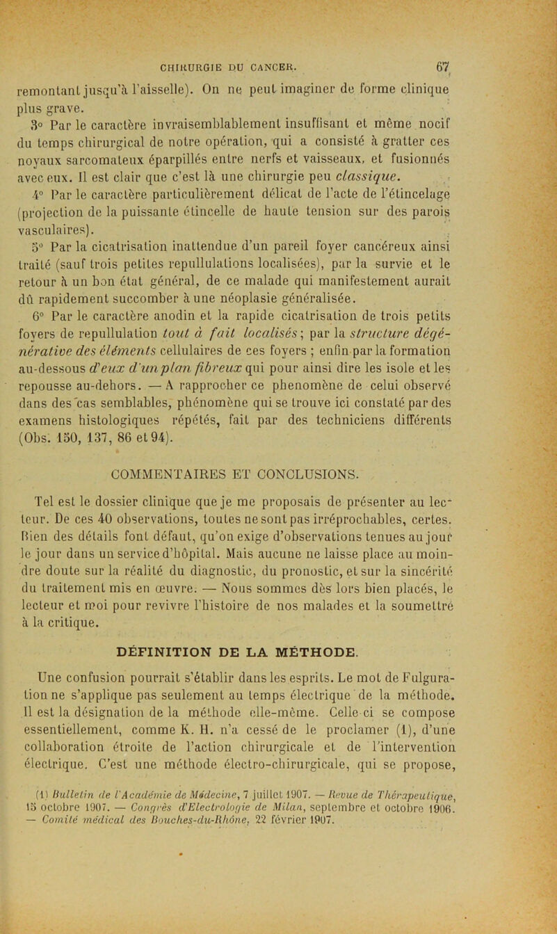 ( remonlanl jusqu’à l’aisselle). On ne peut imaginer de forme clinique plus grave. 3° Parle caractère invraisemblablement insuflisant et môme nocif du temps chirurgical de notre opération, qui a consisté à gratter ces noyaux sarcomateux éparpillés entre nerfs et vaisseaux, et fusionnés avec eux. Il est clair que c’est là une chirurgie peu classique. 4® Par le caractère particulièrement délicat de l’acte de l’étincelage (projection de la puissante étincelle de haute tension sur des parois vasculaires). 5 Par la cicatrisation inattendue d’un pareil foyer cancéreux ainsi traité (sauf trois petites repullulations localisées), par la survie et le retour à un bon état général, de ce malade qui manifestement aurait dû rapidement succomber à une néoplasie généralisée. 6° Par le caractère anodin et la rapide cicatrisation de trois petits foyers de repullulation tout à fait localisés ; par la structure dégé- nérative des éléments cellulaires de ces foyers ; enfin par la formation au-dessous d'eux d'un plan fibreux qui pour ainsi dire les isole et les repousse au-dehors. —Â rapprocher ce phénomène de celui observé dans des'cas semblables, phénomène qui se trouve ici constaté par des examens histologiques répétés, fait par des techniciens différents (Obs. 130, 137, 86 et 94). COMMENTAIRES ET CONCLUSIONS. Tel est le dossier clinique que je me proposais de présenter au lec- teur. De ces 40 observations, toutes ne sont pas irréprochables, certes. Rien des détails font défaut, qu’on exige d’observations tenues au jour le jour dans un service d’hôpital. Mais aucune ne laisse place au moin- dre doute sur la réalité du diagnostic, du pronostic, et sur la sincérité du traitement mis en œuvre. — Nous sommes dès lors bien placés, le lecteur et moi pour revivre l’histoire de nos malades et la soumettre à la critique. DÉFINITION DE LA MÉTHODE. Une confusion pourrait s’établir dans les esprits. Le mot de Fulgura- tion ne s’applique pas seulement au temps électrique de la méthode. 11 est la désignation de la méthode elle-même. Celle ci se compose essentiellement, comme K. H. n’a cessé de le proclamer (1), d’une collaboration étroite de l’action chirurgicale et de l'intervention électrique. C’est une méthode électro-chirurgicale, qui se propose, (1) liullelin (le l'Académie de Médecine, 7 juillet 1907. — Revue de Thérapeutique, 15 octobre 1907. — Conrjrès d'Electrologie de Milan, septembre et octobre 1906. — Comité médical des Bouches-du-Rhône, 22 février 1907.