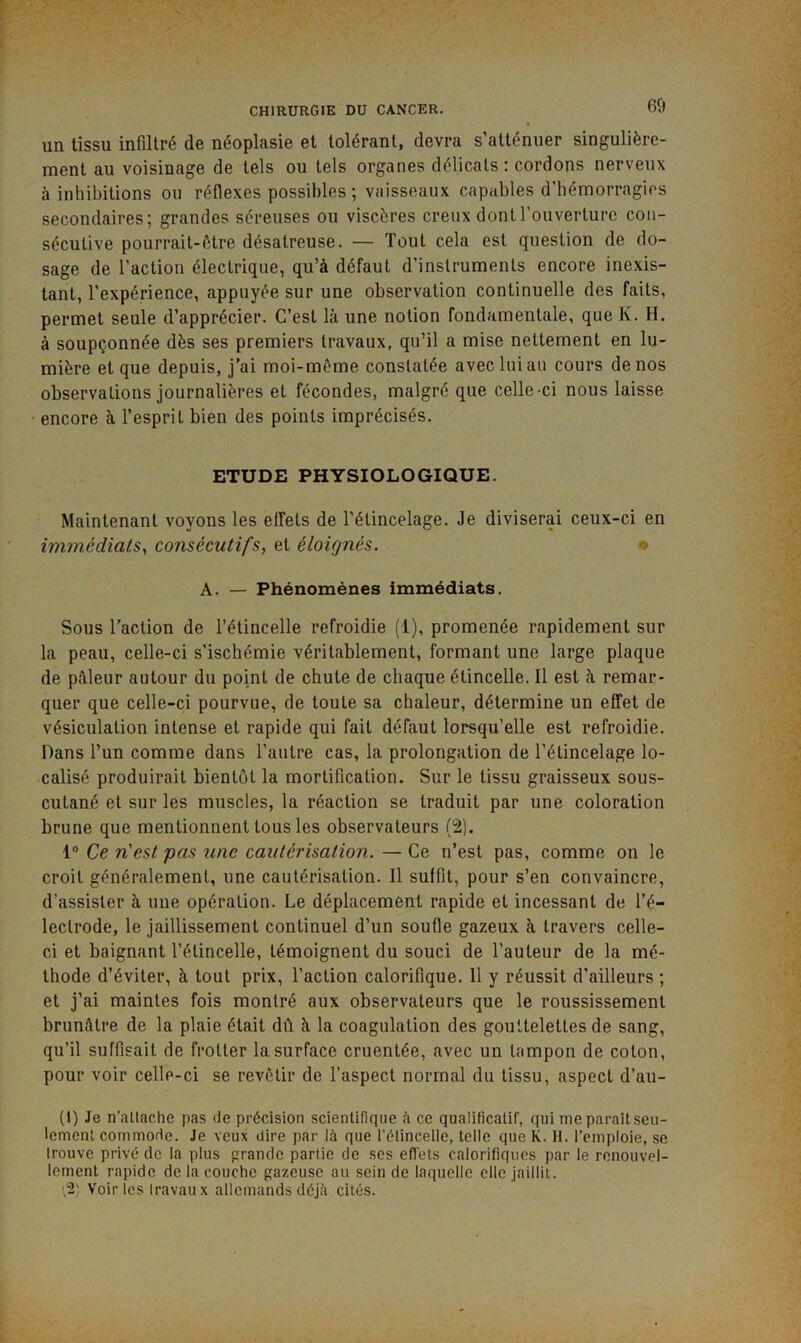 60 un tissu infiltré de néoplasie et tolérant, devra s’atténuer singulière- ment au voisinage de tels ou tels organes délicats : cordons nerveux à inhibitions ou réflexes possibles; vaisseaux capables d’bémorragios secondaires; grandes séreuses ou viscères creux dont l’ouverture con- sécutive pourrait-être désatreuse. — Tout cela est question de do- sage de l’action électrique, qu’à défaut d’instruments encore inexis- tant, l’expérience, appuyée sur une observation continuelle des faits, permet seule d’apprécier. C’est là une notion fondamentale, que K. H. à soupçonnée dès ses premiers travaux, qu’il a mise nettement en lu- mière et que depuis, j’ai moi-môme constatée avec lui au cours de nos observations journalières et fécondes, malgré que celle-ci nous laisse encore à l’esprit bien des points imprécisés. ETUDE PHYSIOLOGIQUE. Maintenant voyons les effets de l’étincelage. Je diviserai ceux-ci en immédiats, consécutifs, et éloignés. *> A. — Phénomènes immédiats. Sous l’action de l’étincelle refroidie (1), promenée rapidement sur la peau, celle-ci s’ischémie véritablement, formant une large plaque de pâleur autour du point de chute de chaque étincelle. Il est à remar- quer que celle-ci pourvue, de toute sa chaleur, détermine un effet de vésiculation intense et rapide qui fait défaut lorsqu’elle est refroidie. Dans l’un comme dans l’autre cas, la prolongation de l’élincelage lo- calisé produirait bientôt la mortification. Sur le tissu graisseux sous- cutané et sur les muscles, la réaction se traduit par une coloration brune que mentionnent tous les observateurs (2). 1° Ce n'est pas une cautérisation. — Ce n’est pas, comme on le croit généralement, une cautérisation. Il suffit, pour s’en convaincre, d’assister à une opération. Le déplacement rapide et incessant de l’é- lectrode, le jaillissement continuel d’un soufle gazeux à travers celle- ci et baignant l’étincelle, témoignent du souci de l’auteur de la mé- thode d’éviter, à tout prix, l’action calorifique. 11 y réussit d’ailleurs ; et j’ai maintes fois montré aux observateurs que le roussissement brunâtre de la plaie était dû à la coagulation des gouttelettes de sang, qu’il suffisait de frotter la surface cruentée, avec un tampon de coton, pour voir celle-ci se revêtir de l’aspect normal du tissu, aspect d’au- (1) Je n’attache pas de précision scientifique à ce qualificatif, qui me paraît seu- lement commode. Je veux dire par là que l’étincelle, telle que K. H. l’emploie, se trouve privé de la plus prande partie de ses effets calorifiques par le renouvel- lement rapide de la couche gazeuse au sein de laquelle clic jaillit. !,2) Voir les Iravau X allemands déjà cités.