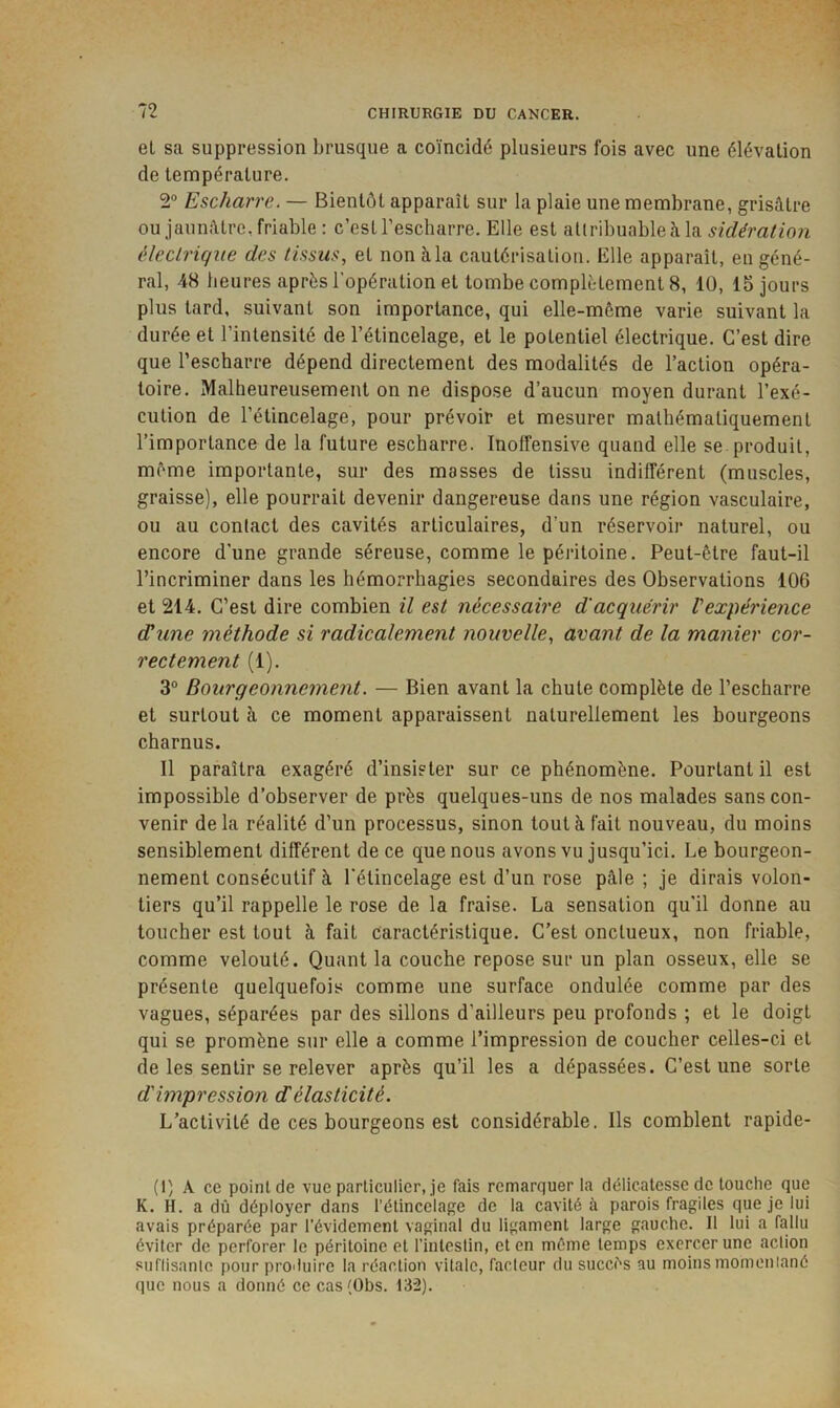 et sa suppression brusque a coïncidé plusieurs fois avec une élévation de température. 2® Escharre. — Bientôt apparaît sur la plaie une membrane, grisâtre ou jaunâtre, friable; c’est l’escharre. Elle est aliribuableâ la électrique des tissus, et nonàla cautérisation. Elle apparaît, en géné- ral, 48 heures après l'opération et tombe complètement 8, 10, 15 jours plus tard, suivant son importance, qui elle-môme varie suivant la durée et l’intensité de l’étincelage, et le potentiel électrique. C’est dire que l’escharre dépend directement des modalités de l’action opéra- toire. Malheureusement on ne dispose d’aucun moyen durant l’exé- cution de l’étincelage, pour prévoir et mesurer mathématiquement l’importance de la future escharre. Inolfensive quand elle se produit, même importante, sur des masses de tissu indilférent (muscles, graisse), elle pourrait devenir dangereuse dans une région vasculaire, ou au conlact des cavités articulaires, d’un réservoir naturel, ou encore d'une grande séreuse, comme le péritoine. Peut-être faut-il l’incriminer dans les hémorrhagies secondaires des Observations 106 et 214. C’est dire combien il est nécessaire d'acquérir Vexpérience (Tune méthode si radicalement nouvelle, avant de la manier cor- rectement (1). 3° Bourgeonnement. — Bien avant la chute complète de l’escharre et surtout à ce moment apparaissent naturellement les bourgeons charnus. Il paraîtra exagéré d’insister sur ce phénomène. Pourtant il est impossible d’observer de près quelques-uns de nos malades sans con- venir delà réalité d’un processus, sinon tout à fait nouveau, du moins sensiblement différent de ce que nous avons vu jusqu’ici. Le bourgeon- nement consécutif à l'étincelage est d’un rose pâle ; je dirais volon- tiers qu’il rappelle le rose de la fraise. La sensation qu’il donne au toucher est tout à fait caractéristique. C’est onctueux, non friable, comme velouté. Quant la couche repose sur un plan osseux, elle se présente quelquefois comme une surface ondulée comme par des vagues, séparées par des sillons d’ailleurs peu profonds ; et le doigt qui se promène sur elle a comme l’impression de coucher celles-ci et de les sentir se relever après qu’il les a dépassées. C’est une sorte d'impression cTélasticité. L’activité de ces bourgeons est considérable. Ils comblent rapide- (I) A ce point de vue particulier, je fais remarquer la délicatesse de touche que K. H. a dû déployer dans l’étincelage de la cavité à parois fragiles que je lui avais préparée par l’évidement vaginal du ligament large gauche. Il lui a fallu éviter de perforer le péritoine et l’intestin, et en même temps exercer une action suflisanle pour produire la réaction vitale, fadeur du succès au moins momeniané que nous a donné ce cas (Übs. 132).