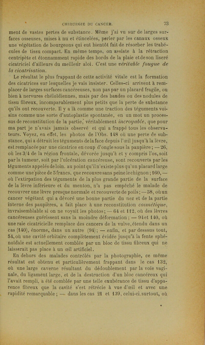 ment de vastes pertes de substance. Même j’ai vu sur de larges sur- faces osseuses, mises à nu et étincelées, perler par les canaux osseux une végétation de bourgeons qui eut bientôt fait de résorber les trabé- cules de tissu compact. En même temps, on assiste à la rétraction centripète et étonnamment rapide des bords de la plaie etdeson liseré cicatriciel d’ailleurs du meilleur aloi. C’est une véritable fougue de la cicatrisation. Le résultat le plus frappant de cette activité vitale est la formation des cicatrices sur lesquelles je vais insister. Celles-ci arrivent à rem- placer de larges surfaces cancéreuses, non pas par un placard fragile, ou bien à nervures chéloïdiennes, mais par des bandes ou des nodules de tissu fibreux, incomparablement plus petits que la perte de substance qu’ils ont recouverte. Il y a là comme une traction des téguments voi- sins comme une sorte d’autoplastie spontanée, en un mot un proces- sus de reconstitution de la partie,* véritablement incroyable., que pour ma part je n’avais jamais observé et qui a frappé tous les observa- teurs. Voyez, en effet, les photos de l’Obs. 148 où une perte de sub- stance, qui a détruitles téguments delà face depuis l’œil jusqu’à la lèvre, est remplacée par une cicatrice en coup d’ongle sous la paupière; —26, où les 3/4 de la région frontale, dévorée jusqu’à et y compris l’os, soit parla tumeur, soit par l’ulcération cancéreuse, sont recouverts parles téguments appelés de loin, au pointqu’iln’existe plus qu’un placard large comme une'pièce de o francs, que recouvre sans peine le chignon ; 160, — où l’extirpation des téguments de la plus grande partie de la surface de la lèvre inférieure et du menton, n’a pas empêché le malade de recouvrer une lèvre presque normale et recouverte de poils; — o8, où un cancer végétant qui a dévoré une bonne partie du nez et de la partie interne des paupières, a fait place à une reconstitution cosmétique., invraisemblable si on ne voyait les photos; — 64 et 112, où des lèvres cancéreuses guérissent sans la moindre déformation; — 94et 140, où une raie cicatricielle remplace des cancers de la vulve, étendu dans un cas (140), énorme, dans un autre (94); — enfin, et par desssus tout, 54, où une cavité orbitaire complètement évidée jusqu’à la fente sphé- noïdale est actuellement comblée par un bloc de tissu fibreux qui ne laisserait pas place à un œil artificiel. En dehors des malades contrôlés par la photographie, ce même résultat est obtenu et particulièrement frappant dans le cas 132, où une large caverne résultant du dédoublement par la voie vagi- nale, du ligament large, et de la destruction d’un bloc cancéreux qui l’avait rempli, a été comblée par une telle exubérance de tissu d’appa- rence fibreux que la cavité s’est rétrécie à vue d’œil et avec une rapidité remarquable ;— dans les cas 21 et 139, celui-ci.surtout, où