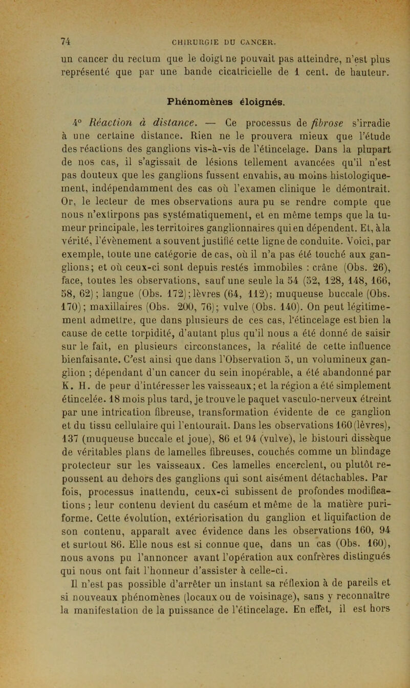 un cancer du rectum que le doigt ne pouvait pas atteindre, n’est plus représenté que par une bande cicatricielle de 1 cent, de hauteur. Phénomènes éloignés. 4° Réaction à distance. — Ce processus de fibrose s’irradie à une certaine distance. Rien ne le prouvera mieux que l’étude des réactions des ganglions vis-à-vis de l’étincelage. Dans la plupart de nos cas, il s’agissait de lésions tellement avancées qu’il n’est pas douteux que les ganglions fussent envahis, au moins histologique- ment, indépendamment des cas où l’e.xamen clinique le démontrait. Or, le lecteur de mes observations aura pu se rendre compte que nous n’extirpons pas systématiquement, et en même temps que la tu- meur principale, les territoires ganglionnaires qui en dépendent. Et, àla vérité, l’évènement a souvent justifié cette ligne de conduite. Voici, par exemple, toute une catégorie de cas, où il n’a pas été touché aux gan- glions; et où ceux-ci sont depuis restés immobiles : crâne (Obs. 26), face, toutes les observations, sauf une seule la 54 (52, 128, 148, 166, 58, 62); langue (Obs. 172);lèvres (64, 112); muqueuse buccale (Obs. 170); maxillaires (Obs. 200, 76); vulve (Obs. 140). On peut légitime- ment admettre, que dans plusieurs de ces cas, l’étincelage est bien la cause de cette torpidilé, d’autant plus qu’il nous a été donné de saisir sur le fait, en plusieurs circonstances, la réalité de cette influence bienfaisante. C’est ainsi que dans l’Observation 5, un volumineux gan- glion ; dépendant d’un cancer du sein inopérable, a été abandonné par K. H. de peur d’intéresser les vaisseaux; et la région a été simplement étincelée. 18 mois plus lard, je trouve le paquet vasculo-nerveux étreint par une intrication fibreuse, transformation évidente de ce ganglion et du tissu cellulaire qui l’entourait. Dans les observations 160(lèvres), 137 (muqueuse buccale et joue), 80 et 94 (vulve), le bistouri dissèque de véritables plans de lamelles fibreuses, couchés comme un blindage protecteur sur les vaisseaux. Ces lamelles encerclent, ou plutôt re- poussent au dehors des ganglions qui sont aisément détachables. Par fois, processus inattendu, ceux-ci subissent de profondes modifica- tions ; leur contenu devient du caséum et même de la matière puri- forme. Cette évolution, extériorisation du ganglion et liquifaction de son contenu, apparaît avec évidence dans les observations 160, 94 et surtout 86. Elle nous est si connue que, dans un cas (Obs. 160), nous avons pu l’annoncer avant l’opération aux confrères distingués qui nous ont fait l’honneur d’assister à celle-ci. Il n’est pas possible d’arrêter un instant sa réflexion à de pareils et si nouveaux phénomènes (locaux ou de voisinage), sans y reconnaître la manifestation de la puissance de l’étincelage. En effet, il est hors