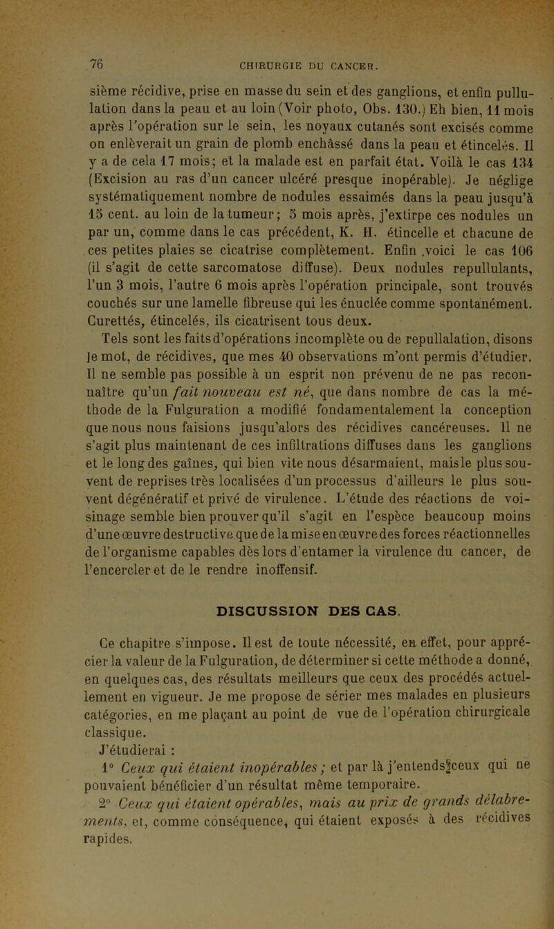sième récidive, prise en masse du sein et des ganglions, et enfin pullu- lation dans la peau et au loin (Voir photo, Obs. 130.) Eh bien, 11 mois après l'opération sur le sein, les noyaux cutanés sont excisés comme on enlèverait un grain de plomb enchâssé dans la peau et étincelés. Il y a de cela 17 mois; et la malade est en parfait état. Voilà le cas 134 (Excision au ras d’un cancer ulcéré presque inopérable). Je néglige systématiquement nombre de nodules essaimés dans la peau jusqu’à 13 cent, au loin de la tumeur; 3 mois après, J’extirpe ces nodules un par un, comme dans le cas précédent, K. H. étincelle et chacune de ces petites plaies se cicatrise complètement. Enfin .voici le cas 106 (il s’agit de cette sarcomatose diffuse). Deux nodules repullulants, l’un 3 mois, l’autre 6 mois après l’opération principale, sont trouvés couchés sur une lamelle fibreuse qui les énuclée comme spontanément. Curettés, étincelés, ils cicatrisent tous deux. Tels sont les faitsd’opérations incomplète ou de repullalation, disons Je mot, de récidives, que mes 40 observations m’ont permis d’étudier. Il ne semble pas possible à un esprit non prévenu de ne pas recon- naître qu’un fait nouveau est ne, que dans nombre de cas la mé- thode de la Fulguration a modifié fondamentalement la conception que nous nous faisions jusqu’alors des récidives cancéreuses, line s’agit pins maintenant de ces infiltrations diffuses dans les ganglions et le long des gaines, qui bien vite nous désarmaient, maisle plus sou- vent de reprises très localisées d’nn processus d’ailleurs le plus sou- vent dégénératif et privé de virulence. L’étude des réactions de voi- sinage semble bien prouver qu’il s’agit en l’espèce beaucoup moins d’une œuvre destructive que de la mise en œuvre des forces réactionnelles de l’organisme capables dès lors d’entamer la virulence du cancer, de l’encercler et de le rendre inoffensif. DISCUSSION DES CAS. Ce chapitre s’impose. Il est de toute nécessité, en effet, pour appré- cier la valeur de la Fulguration, de déterminer si cette méthode a donné, en quelques cas, des résultats meilleurs que ceux des procédés actuel- lement en vigueur. Je me propose de sérier mes malades en plusieurs catégories, en me plaçant au point .de vue de l’opération chirurgicale classique. J’étudierai : 1° Ceux qui étaient inopérables ; et par là j'entends^ceux qui ne pouvaient bénéficier d’un résultat même temporaire. 2® Ceux qui étaient opérables, mais au prix de grands délabre- ments, et, comme conséquence, qui étaient exposés à des récidives rapides.