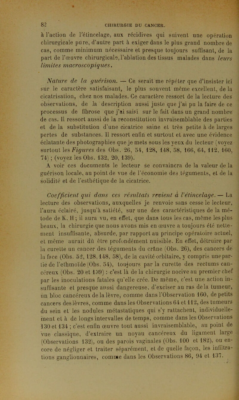 à l’aclion de rélincelage, aux récidives qui suivent une opération chirurgicale pure, d’autre part à exiger dans le plus grand nombre de cas, comme minimum nécessaire et presque toujours suffisant, de la part de l’œuvre chirurgicale, l’ablation des tissus malades dans leurs limites macroscopiques. Nature de la guérison. — Ce serait me répéter que d’insister ici sur le caractère satisfaisant, le plus souvent même excellent, de la cicatrisation, chez nos malades. Ce caractère ressort de la lecture des observations, de la description aussi juste que j’ai pu la faire de ce processus de fibrose que j’ai saisi sur le fait dans un grand nombre de cas. 11 ressort aussi de la reconstitution invraisemblable des parties et delà substitution d’une cicatrice saine et très petite à de larges pertes de substances. 11 ressort enfin et surtout et avec une évidence éclatante des photographies que je mets sous les yeux du lecteur (voyez surtout Figures des Obs. 26, 54, 128, 148, 58, 166, 6-4, 112, 160, 74) ; (voyez les Obs. 132, 20, 139). A voir ces documents le lecteur se convaincra de la valeur de la guérison locale, au point de vue de l’économie des téguments, et de la solidité et de l’esthétique de la cicatrice. Coefficient qui dans ces résidtats revient à Vétincelage. — La lecture des observations, auxquelles je renvoie sans cesse le lecteur, l’aura éclairé, jusqu’à satiété, sur une des caractéristiques de la mé- tode de K. H ; il aura vu, en effet, que dans tous les cas, môme les plus beaux, la chirurgie que nous avons mis en œuvre a toujours été nette- ment insuffisante, absurde, par rapport au principe opératoire actuel, et môme aurait dû être profondément nuisible. En effet, détruire par la curette un cancer des téguments du crâne (Obs. 26), des cancers de la face (Obs. 52, 128,148, 58), de la cavité orbitaire, y compris unepar- tie de l'ethmoïde (Obs. 54), toujours par la curette des rectums can- céreux (Obs. 20 et 139) : c’est là de la chirurgie nocive au premier chef par les inoculations fatales qu’elle crée. De môme, c’est une action in- suffisante et presque aussi dangereuse, d’exciser au ras delà tumeur, un bloc cancéreux de la lèvre, comme dans l’Observation 160, de petits cancers des lèvres, comme dans les Observations 64 et 112, des tumeurs du sein et les nodules métastatiques qui s’y rattachent, individuelle- ment et à de longs intervalles de temps, comme dans les Observations 130 et 134 ; c’est enfin œuvre tout aussi invraisemblable, au point de vue classique, d’extraire un noyau cancéreux du ligament large (Observations 132), ou des parois vaginales (Obs. 100 et 182), ou en- core de négliger et traiter séparément, et de quelle façon, les infiltra- tions ganglionnaires, comme dans les Observations 86, 94 et 137. ^