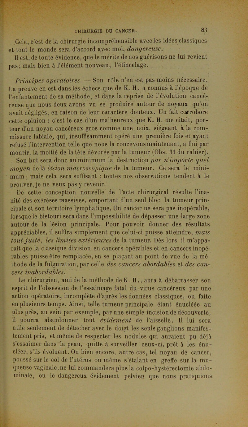 Cela, c'est delà chirurgie incompréhensible avec les idées classiques et tout le monde sera d’accord avec moi, dangereuse. Il est, de toute évidence, que le mérite de nos guérisons ne lui revient pas ; mais bien à l’élément nouveau, l’étincelage. Principes opératoires. — Son rôle n’en est pas moins nécessaire. La preuve en est dans les échecs que de K. H. a connus à l’époque de l’enfantement de sa méthode, et dans la reprise de l’évolution cancé- reuse que nous deux avons vu se produire autour de noyaux qu’on avait négligés, en raison de leur caractère douteux. Un fait corrobore cette opinion : c’est le cas d’un malheureux que K. H. me citait, por- teur d’un noyau cancéreux gros comme une noix, siégeant à la com- missure labiale, qui, insuffisamment opéré une première fois et ayant refusé l’intervention telle que nous la concevons maintenant, a fini par mourir, la moitié de la tête dévorée parla tumeur (Obs. 31 du cahier). Son but sera donc au minimum la destruction par n’importe quel moyen delà lésion macroscopique de la tumeur. Ce sera le mini- mum ; mais cela sera suffisant : toutes nos observations tendent à le prouver, je ne veux pas y revenir. De cette conception nouvelle de l’acte chirurgical résulte l’ina- nité des exérèses massives, emportant d’un seul bloc la tumeur prin- cipale et son territoire lymphatique. Un cancer ne sera pas inopérable, lorsque le bistouri sera dans l’impossibilité de dépasser une large zone autour de la lésion principale. Pour pouvoir donner des résultats appréciables, il suffira simplement que celui-ci puisse atteindre, mais tout juste., les limites extérieures àe. la tumeur. Dès lors il m’appa- raît que la classique division en cancers opérables et en cancers inopé- rables puisse être remplacée, en se plaçant au point de vue de la mé thode de la fulguration, par celle des cancers abordables et des can- cers inabordables. Le chirurgien, ami de la méthode de K. H., aura à débarrasser son esprit de l’obsession de l’essaimage fatal du virus cancéreux par une action opératoire, incomplète d’après les données classiques, ou faite en plusieurs temps. Ainsi, telle tumeur principale étant énucléée au plus près, au sein par exemple, par une simple incision de découverte, il pourra abandonner tout évidement de l’aisselle. Il lui sera utile seulement de détacher avec le doigt les seuls ganglions manifes- tement pris, et même de respecter les nodules qui auraient pu déjà s’essaimer dans la peau, quitte à surveiller ceux-ci, prêt à les énu- cléer, s’ils évoluent. Ou bien encore, autre cas, tel noyau de cancer, poussé sur le col de l’utérus ou même s’étalant en greffe sur la mu- queuse vaginale, ne lui commandera plus la colpo-hystérectomie abdo- minale, ou le dangereux évidement pelvien que nous pratiquions
