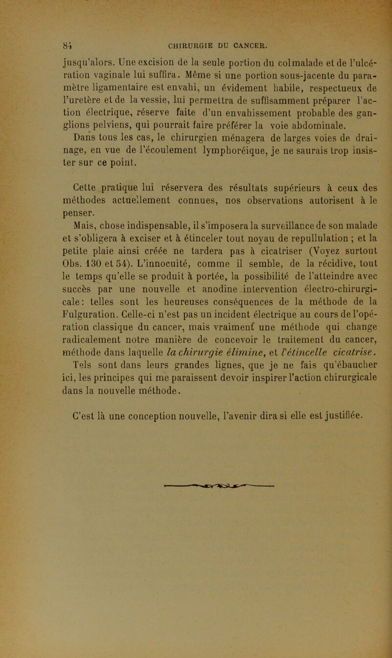 jusqu’alors. Une excision de la seule portion du colmalade eide l’ulcé- ration vaginale lui suffira. Même si une portion sous-jacente du para- mètre ligamentaire est envahi, un évidement habile, respectueux de l’uretère et de la vessie, lui permettra de suffisamment préparer l’ac- tion électrique, réserve faite d’un envahissement probable des gan- glions pelviens, qui pourrait faire préférer la voie abdominale. Dans tous les cas, le chirurgien ménagera de larges voies de drai- nage, en vue de l’écoulement lymphoréique, je ne saurais trop insis- ter sur ce point. Cette pratique lui réservera des résultats supérieurs à ceux des méthodes actuellement connues, nos observations autorisent à le penser. Mais, chose indispensable, il s’imposera la surveillance de son malade et s’obligera à exciser et à étinceler tout noyau de repullulation ; et la petite plaie ainsi créée ne tardera pas à cicatriser (Voyez surtout Obs. 130 et 54). L’innocuité, comme il semble, de la récidive, tout le temps qu’elle se produit à portée, la possibilité de l’atteindre avec succès par une nouvelle et anodine intervention électro-chirurgi- cale: telles sont les heureuses conséquences de la méthode de la Fulguration. Celle-ci n’est pas un incident électrique au cours de l’opé- ration classique du cancer, mais vraimenf une méthode qui change radicalement notre manière de concevoir le traitement du cancer, méthode dans laquelle la chirurgie élimine, et Vétincelle cicatrise. Tels sont dans leurs grandes lignes, que je ne fais qu’ébaucher ici, les principes qui me paraissent devoir inspirer l’action chirurgicale dans la nouvelle méthode. C’est là une conception nouvelle, l’avenir diras! elle est justifiée.