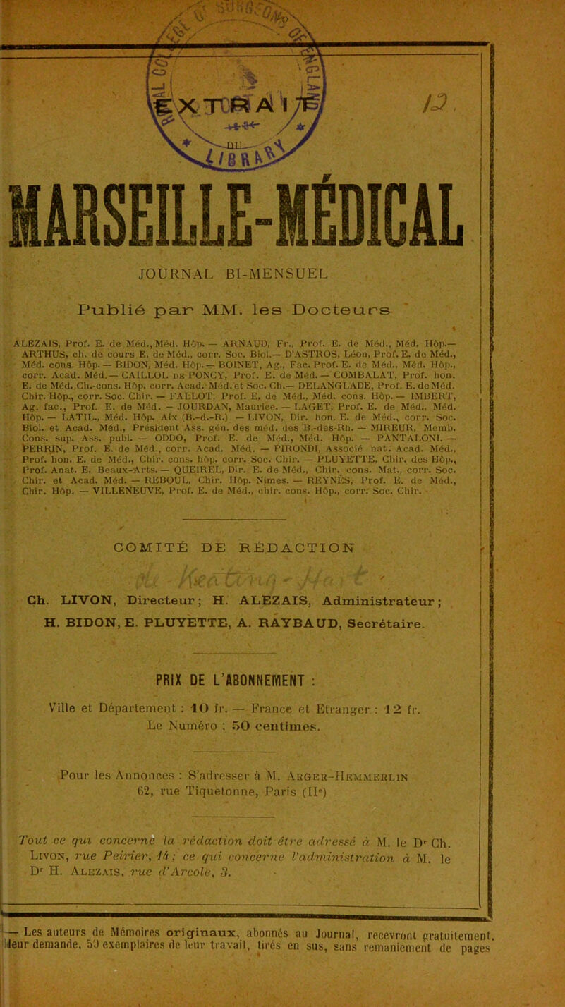 iBSEILLE-IÉDICAL JOURNAL Bl-MENSUEL Publié paip MM. les Docteurs ALEZAIS, Prof. E. de Méd., Méd. Hôp. — AUNAUD, Fr., Prof. E. de Méd., Méd. H6p.— ARTHUS, ch. de cours E. de Méd., corr. Soc. Biol.— D'.\STROS. Léon, Prof. E. do Méd., Méd. cons. H6p.— BIDON, Méd. Hôp. — BOINET, Ag., Fac. Prof. E. de Méd., Méd. Hôp., corr. Acad. Méd.— CAILLÜI. dk PONCY, Prof. E. de Méd. — COMBALAT, Prof. bon. E. de Méd. Ch.-cons. Hôp. corr. Acad.Méd. et Soc. Ch.— DELANGLADE, Prof. E. de Méd. Chir. Hôp., corr. Soc. Chir. — FALLUT, Prof. E. de Méd., Méd. cons. Hôp.— IMBERT, Ag. fac., Prof. E. de Méd. - JOURDAN, .Maurice. — LACET, Prof. E. de Méd., Méd. Hôp. — LATIL., Méd. Hôp. Aix (B.-d.-R.) — LIVON, Dir. bon. E. de Méd., corr. Soc. Biol, et Acad. Méd., Président .Vss. gén. des méd. dos B.-des-Rh. — MIREUR, Momb. Cons. sup. Ass. publ. — ODDO, Prof. E. de Méd., .Méd. Hôp. — PANTALONI. — Ï’ERRIN, Prof. E. de Méd., corr. Acad. Méd. — PIRONDI, Associé nat. Acad. Méd., Prof. bon. E. de Méd., Chir. con.s. hôp. corr. Soc. Chir. — PLUYETTE, Chir. des Hôp., Prof. Anat. E. Beaux-Arts. — QUEIREL, Dir. E. de Méd., Chir. cons. Mat., corr. Soc. Chir. et Acad. Méd. — REBOüL. Chir. Hôp. Nimes. — REYNÈS, l’rof. E. de Méd., Chir. Hôp. — VILLENEUVE, l’i-of. E. de Méd., chir. cons. Hôp., corr; Soc. Chir. COMITÉ DE RÉDACTION ' ; r Ch. LIVON, Directeur; H. ALEZAIS, Administrateur; H. BIDON, E. PLUYETTE, A. RÂYBAÜD, Secrétaire. PRIX DE L’ABONNEWENT ; Vnile et Département : -lO fr. — France et Etranger : 12 fr. Le Numéro : 50 centimes. r Pour les Annonces ; S’adresser à M. .VuGER-ilF.MMF.RUN 62, rue Tiquetonne, Paris (IP) Tout ce qui concerne la rédaction doit être adressé à M. le D' Ch. Livon, i'ue Peirier, ti ; ce qui concerne l'administration à M. le D'' H. Alezais, 7'ue d’Arcole, 3. j-r Les auteurs de Mémoires originaux, abonnés au Journal, recevront pratiiitement. pjeur demande, 5Ü exemplaires de leur travail, tirés en sus, sans reinanienient de pages