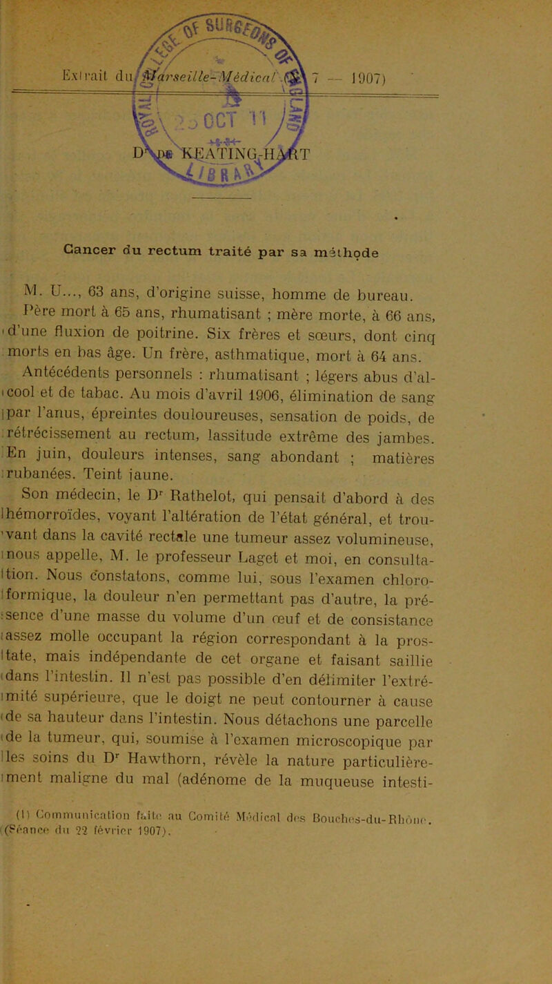 Cancer du rectum traité par sa méthode M. ü..., 63 ans, d’origine suisse, homme de bureau. Père mort à 65 ans, rhumatisant ; mère morte, à 66 ans, 'd’une fluxion de poitrine. Six frères et sœurs, dont cinq morts en bas âge. Un frère, asthmatique, mort à 64 ans. Antécédents personnels : rhumatisant ; légers abus d’al- (cool et de tabac. Au mois d’avril 1906, élimination de sang ipar l’anus, épreintes douloureuses, sensation de poids, de rétrécissement au rectum, lassitude extrême des jambes. En juin, douleurs intenses, sang abondant ; matières 1 rubanées. Teint jaune. Son médecin, le D’' Rathelot, qui pensait d’abord à des Ihémorroïdes, voyant l’altération de Tétat général, et trou- ’vant dans la cavité rectale une tumeur assez volumineuse, mous appelle, M. le professeur Laget et moi, en consulta- Ition. Nous constatons, comme lui, sous l’examen chloro- Iformique, la douleur n’en permettant pas d’autre, la pré- .‘sence dune masse du volume d’un œuf et de consistance i assez molle occupant la région correspondant à la pros- Itate, mais indépendante de cet organe et faisant saillie (dans l’intestin. Il n’est pas possible d’en délimiter l’extré- imité supérieure, que le doigt ne peut contourner à cause (de sa hauteur dans l’intestin. Nous détachons une parcelle (de la tumeur, qui, soumise à l’examen microscopique par Iles soins du D-- Hawthorn, révèle la nature particulière- iment maligne du mal (adénome de la muqueuse intesti- (1) Communication faite au Comité .Médical des Boiichcs-du-RIiôiic. (Féancf! du 22 février 1907).