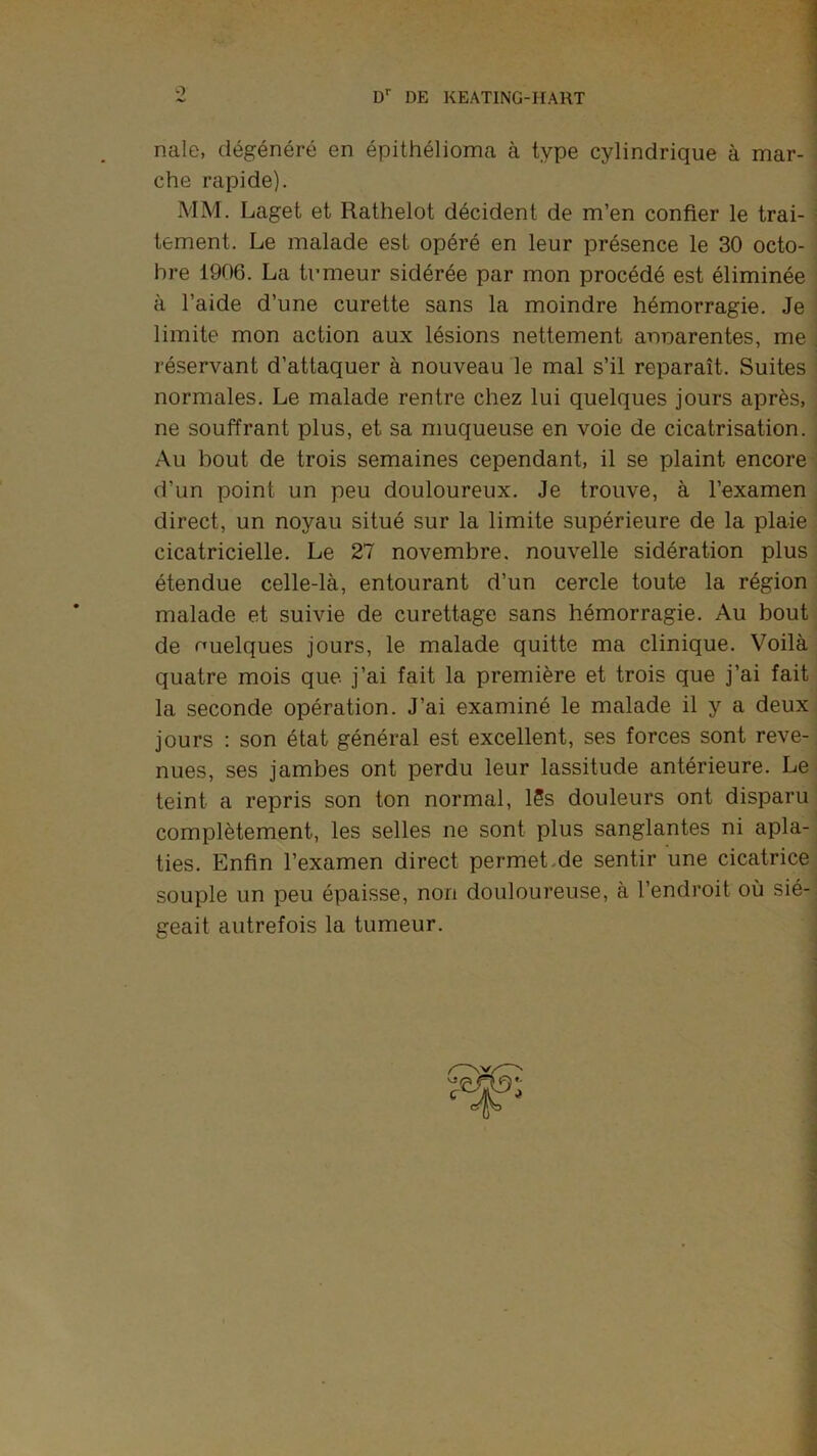 O D'’ DE KEATING-HAHT nale, dégénéré en épithélioma à type cylindrique à mar- ^ che rapide). MM. Laget et Rathelot décident de m’en confier le trai- i tement. Le malade est opéré en leur présence le 30 octo- bre 1906. La tumeur sidérée par mon procédé est éliminée à l’aide d’une curette sans la moindre hémorragie. Je ^ limite mon action aux lésions nettement annarentes, me ; réservant d’attaquer à nouveau le mal s’il reparaît. Suites normales. Le malade rentre chez lui quelques jours après, ne souffrant plus, et sa muqueuse en voie de cicatrisation. ^ Au bout de trois semaines cependant, il se plaint encore d’un point un peu douloureux. Je trouve, à l’examen direct, un noyau situé sur la limite supérieure de la plaie cicatricielle. Le 27 novembre, nouvelle sidération plus étendue celle-là, entourant d’un cercle toute la région malade et suivie de curettage sans hémorragie. Au bout de Quelques jours, le malade quitte ma clinique. Voilà quatre mois que j’ai fait la première et trois que j’ai fait la seconde opération. J’ai examiné le malade il y a deux, jours : son état général est excellent, ses forces sont reve- nues, ses jambes ont perdu leur lassitude antérieure. Le ^ teint a repris son ton normal, 15s douleurs ont disparu complètement, les selles ne sont plus sanglantes ni apla- ties. Enfin l’examen direct permet.de sentir une cicatrice souple un peu épaisse, non douloureuse, à l’endroit où sié-. geait autrefois la tumeur. I