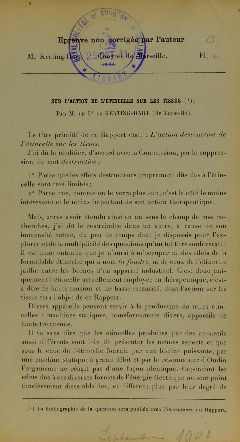 I SUR L’ACTION DE L’ÉTINCELLE SUR LES TISSUS ('); Par M. le Dr de KEATING-HAUT-(de Marseille). Le lilre primitif de ce Rapport éLait : L'action destructive de Vétincelle sur les tissus. J’ai dû le modifier, d’accord avee la Commission, parla suppres- sion du mot destructive : i° Parce cpieles elfets destructeurs proprement dits dus à l’étin- celle sont très limités; 2° Parce que, comme on le verra plus loin, c’estle côté le moins intéressant et le moins important de son action thérapeutique. Mais, après avoir étendu ainsi en un sens le champ de mes re- cherches, j’ai dû le restreindre dans un autre, à cause de son immensité même, du peu de temps dont je disposais pour l’ex- plorer et de la multiplicité des questions qu’un tel litre soulèverait : il est donc entendu que je n’aurai à m’occuper ni des elfets de la formidable étincelle qui a nom la foudre, ni de ceux de l’étincelle jaillie entre les bornes d’un appareil industriel. C’est donc uni- quement l’étincelle actuellement employée en thérapeutique, c’est- à-dire de haute tension et de basse intensité, dont l’action sur les tissus fera l’objet de ce Rapport. Divers appareils peuvent servir à la production de telles étin- celles : machines statiques, transformateurs divers, appareils de haute fréquence. 11 va sans dire que les étincelles produites par des appareils aussi différents sont loin de présenter les mêmes aspects et que sous le choc de l’étincelle fournie par une bobine puissante, par une machine statique à grand débit et par le résonnaleur d’Oudin l’organisme ne réagit pas d’une façon identique. Cependant les elfets dus à ces diverses formes de l’énergie électrique ne sont point foncièrement dissemblables, et diffèrent plus par leur degré de (l) La bibliographie de la question sera publiée avec l’indextenso du Rapport.