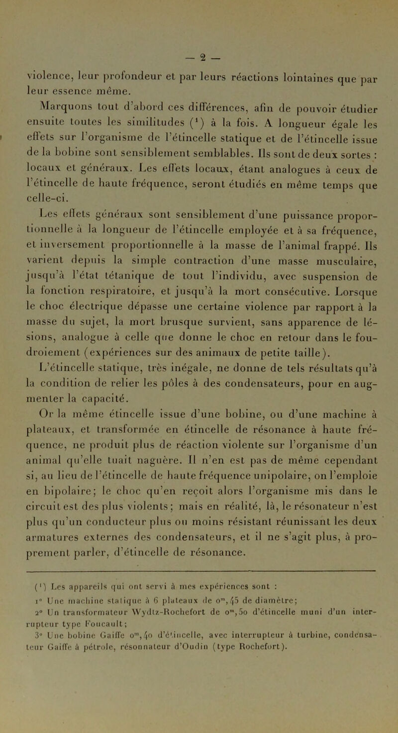 — 2 — violence, leur profondeur et par leurs réactions lointaines que par leur essence même. Marquons tout d’abord ces différences, afin de pouvoir étudier ensuite toutes les similitudes (‘) à la fois. A longueur égale les effets sur l’organisme de l’étincelle statique et de l’étincelle issue de la bobine sont sensiblement semblables. Ils sont de deux sortes : locaux et généraux. Les effets locaux, étant analogues à ceux de l’étincelle de haute fréquence, seront étudiés en même temps que celle-ci. Les eflets généraux sont sensiblement d’une puissance propor- tionnelle à la longueur de l’étincelle employée et à sa fréquence, et inversement proportionnelle à la masse de l’animal frappé. Ils varient depuis la simple contraction d’une masse musculaire, jusqu’à l’état tétanique de tout 1 individu, avec suspension de la fonction respiratoire, et jusqu’à la mort consécutive. Lorsque le choc électrique dépasse une certaine violence par rapport à la masse du sujet, la mort brusque survient, sans apparence de lé- sions, analogue à celle que donne le choc en retour dans le fou- droiement (expériences sur des animaux de petite taille). L’étincelle statique, très inégale, ne donne de tels résultats qu’à la condition de relier les pôles à des condensateurs, pour en aug- menter la capacité. Or la même étincelle issue d’une bobine, ou d’une machine à plateaux, et transformée en étincelle de résonance à haute fré- quence, ne produit plus de réaction violente sur l’organisme d’un animal qu’elle tuait naguère. Il n’en est pas de même cependant si, au lieu de l’étincelle de haute fréquence unipolaire, on l’emploie en bipolaire; le choc qu’en reçoit alors l’organisme mis dans le circuit est des plus violents ; mais en réalité, là, le résonateur n’est plus qu’un conducteur plus ou moins résistant réunissant les deux armatures externes des condensateurs, et il ne s’agit plus, à pro- prement parler, d’étincelle de résonance. (') Les appareils qui ont servi à mes expériences sont : i° Une fnachine sialique à 6 plateaux de om,45 de diamètre; 2° Un transformateur Wydlz-Rochefort de om,5o d’étincelle muni d’un inter- rupteur type Foucault; 3° Une bobine Gaiffe oro,4o d’étincelle, avec interrupteur à turbine, condensa- teur GaifTe à pétrole, résonnaleur d’Oudin (type Rochefort).