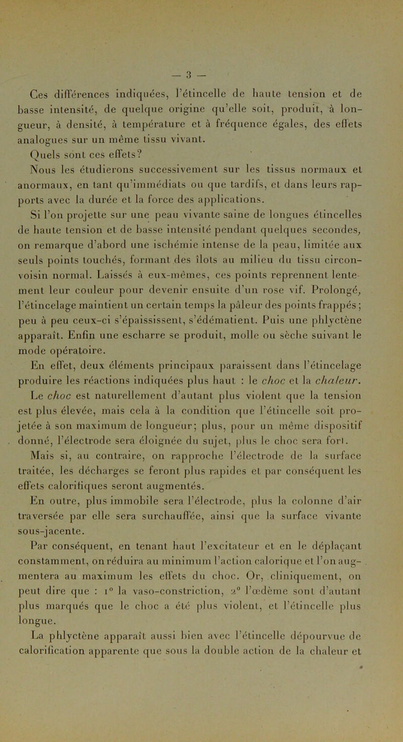 Ces différences indiquées, l’étincelle de liante tension et de basse intensité, de quelque origine qu’elle soit, produit, à lon- gueur, à densité, à température et à fréquence égales, des effets analogues sur un même tissu vivant. Quels sont ces effets? Nous les étudierons successivement sur les tissus normaux et anormaux, en tant qu’immédiats ou que tardifs, et dans leurs rap- ports avec la durée et la force des applications. Si l’on projette sur une peau vivante saine de longues étincelles de haute tension et de basse intensité pendant quelques secondes, on remarque d’abord une ischémie intense de la peau, limitée aux seuls points touchés, formant des îlots au milieu du tissu circon- voisin normal. Laissés à eux-mêmes, ces points reprennent lente ment leur couleur pour devenir ensuite d’un rose vif. Prolongé, l’étincelage maintient un certain temps la pâleur des points frappés ; peu à peu ceux-ci s’épaississent, s’édématient. Puis une phlyctène apparaît. Enfin une escharre se produit, molle ou sèche suivant le mode opératoire. En effet, deux éléments principaux paraissent dans l’étineelage produire les réactions indiquées plus haut : le choc et la chaleur. Le choc est naturellement d’autant plus violent que la tension est plus élevée, mais cela à la condition que l’étincelle soit pro- jetée à son maximum de longueur; plus, pour un même dispositif donné, l’électrode sera éloignée du sujet, plus le choc sera fort. Mais si, au contraire, on rapproche l’électrode de la surface traitée, les décharges se feront plus rapides et par conséquent les effets calorifiques seront augmentés. En outre, plus immobile sera l’électrode, plus la colonne d’air traversée par elle sera surchauffée, ainsi que la surface vivante sous-jacente. Par conséquent, en tenant haut l’excitateur et en le déplaçant constamment , on réduira au minimum l’action calorique cl l’on aug- mentera au maximum les effets du choc. Or, cliniquement, on peut dire que : i° la vaso-constriction, l’œdème sont d’autant plus marqués que le choc a été plus violent, et l’étincelle plus longue. La phlyctène apparaît aussi bien avec l’étincelle dépourvue de calorification apparente que sous la double action de la chaleur et