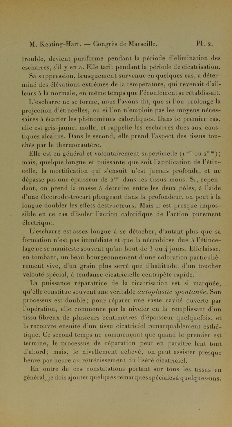 trouble, devient puriforme pendant la période d’élimination des escharres, s’il y en a. Elle tarit pendant la période de cicatrisation. Sa suppression, brusquement survenue en quelques cas, a déter- miné des élévations extrêmes de la température, qui revenait d’ail- leurs à la normale, en même temps que l’écoulement se rétablissait. L’escbarre ne se forme, nous l’avons dit, que si l'on prolonge la projection d’étincelles, ou si I on n’emploie pas les moyens néces- saires à écarter les phénomènes calorifiques. Dans le premier cas, elle est gris-jaune, molle, et rappelle les escharres dues aux caus- tiques alcalins. Dans le second, elle prend l’aspect des tissus tou- chés par le thermocautère. Elle est en général et volontairement superficielle (i,m ou 2n,m) ; mais, quelque longue et puissante que soit l’application de l’étin- celle, la mortification qui s’ensuit n’est jamais profonde, et ne dépasse pas une épaisseur de 2<:| dans les tissus mous. Si, cepen- dant, on prend la masse à détruire entre les deux pôles, à l’aide d’une électrode-trocart plongeant dans la profondeur, on peut à la longue doubler les effets destructeurs. Mais il est presque impos- sible en ce cas d’isoler l’action calorifique de l’action purement électrique. L’escharre est assez longue à se détacher, d’autant plus que sa formation n’est pas immédiate et que la nécrobiose due à l’étince- lage ne se manifeste souvent qu’au bout de 3 ou 4 jours. Elle laisse, en tombant, un beau bourgeonnement d’une coloration particuliè- rement vive, d’un grain plus serré que d’habitude, d’un toucher velouté spécial, à tendance cicatricielle centripète rapide. La puissance réparatrice de la cicatrisation est si marquée, qu’elle constitue souvent une véritable autoplastie spontanée. Son processus est double; pour réparer une vaste cavité ouverte par l’opération, elle commence par la niveler en la remplissant d’un tissu fibreux de plusieurs centimètres d’épaisseur quelquefois, et la recouvre ensuite d’un tissu cicatriciel remarquablement esthé- tique. Ce second temps ne commençant que quand le premier est terminé, le processus de réparation peut en paraître lent tout d’abord; mais, le nivellement achevé, on peut assister presque heure par heure au rétrécissement du liséré cicatriciel. En outre de ces constatations portant sur tous les tissus en général, je dois ajouter quelques remarques spéciales à quelques-uns.