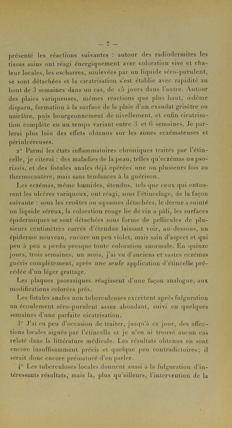 présenté les réactions suivantes : autour des radiodermites les tissus sains ont réagi énergiquement avec coloration vive et cha- leur locales, les escharres, soulevées par un liquide séro-purulent, se sont détachées et la cicatrisation s’est établie avec rapidité au bout de 3 semaines dans un cas, de i5 jours dans l’autre. Autour des plaies variqueuses, mêmes réactions que plus haut, œdème disparu, formation à la surface de la plaie d’un exsudât grisâtre ou noirâtre, puis bourgeonnement de nivellement, et enfin cicatrisa- tion complète en un temps variant entre 3 et 6 semaines. Je par- lerai plus loin des effets obtenus sur les zones eczémateuses et périulcéreuses. 2° Parmi les états inflammatoires chroniques traités par l’étin- celle, je citerai : des maladies de la peau, telles qu’eczémas ou pso- riasis, et des fistules anales déjà opérées une ou plusieurs fois au thermocautère, mais sans tendances à la guérison. Les eczémas, même humides, étendus, tels que ceux qui entou- rent les ulcères variqueux, ont réagi, sous l’étincelage, de la façon suivante : sous les croûtes ou squames détachées, le derme a suinté un liquide séreux, la coloration rouge he devin a pâli, les surfaces épidermiques se sont détachées sous forme de pellicules de plu- sieurs centimètres carrés d’étendue laissant voir, au-dessous, un épiderme nouveau, encore un peu violet, mais sain d’aspect et qui peu à peu a perdu presque toute coloration anormale. En quinze jours, trois semaines, un mois, j’ai vu d’anciens et vastes eczémas guéris complètement, après une seule application d’étincelle pré- cédée d'un léger grattage. Les plaques psorasiques réagissent d’une façon analogue, aux modifications colorées près. Les fistules anales non tuberculeuses excrètent après fulguration un écoulement séro-purulent assez abondant, suivi en quelques semaines d’une parfaite cicatrisation. 3° J’ai eu peu d’occasion de traiter, jusqu’à ce jour, des affec- tions locales aiguës par l’étincelle et je n’en ai trouvé aucun cas relaté dans la littérature médicale. Les résultats obtenus en sont encore insuffisamment précis et quelque peu contradictoires; il serait donc encore prématuré d’en parler. 4° Les tuberculoses locales donnent aussi à la fulguration d’in- téressants résultats, mais là, plus qu’ailleurs, l’intervention de la