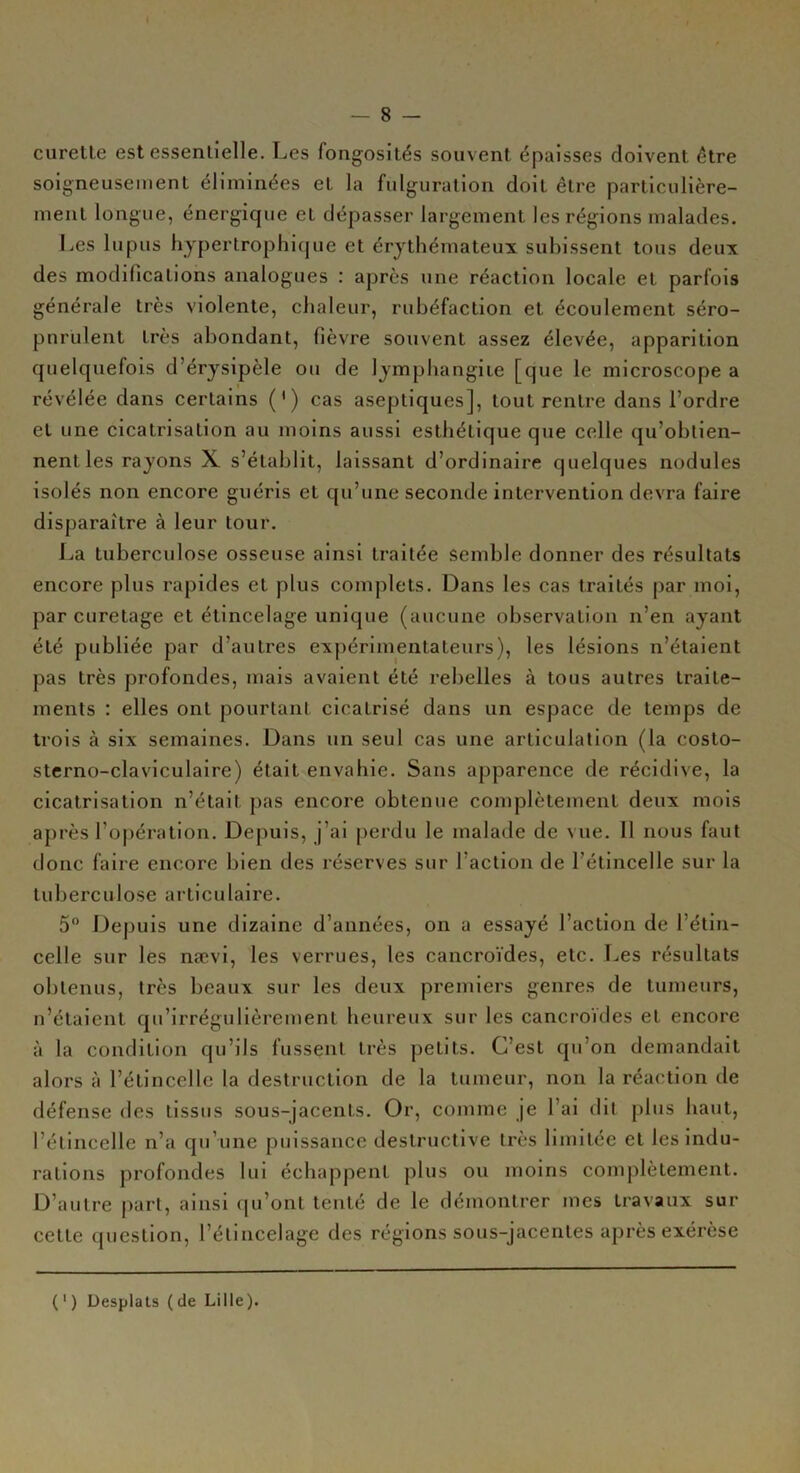 — 8 — curelLe est essentielle. Les fongosités souvent épaisses doivent être soigneusement éliminées et la fulguration doit être particulière- ment longue, énergique et dépasser largement les régions malades. Les lupus hypertrophique et érythémateux subissent tous deux des modifications analogues : après une réaction locale et parfois générale très violente, chaleur, rubéfaction et écoulement séro- pnrulent très abondant, fièvre souvent assez élevée, apparition quelquefois d’érysipèle ou de lymphangite [que le microscope a révélée dans certains (') cas aseptiques], tout rentre dans l’ordre et une cicatrisation au moins aussi esthétique que celle qu’obtien- nent les rayons X s’établit, laissant d’ordinaire quelques nodules isolés non encore guéris et qu’une seconde intervention devra faire disparaître à leur tour. La tuberculose osseuse ainsi traitée semble donner des résultats encore plus rapides et plus complets. Dans les cas traités par moi, par curetage et étincelage unique (aucune observation n’en ayant été publiée par d’autres expérimentateurs), les lésions n’étaient pas très profondes, mais avaient été rebelles à tous autres traite- ments : elles ont pourtant cicatrisé dans un espace de temps de trois à six semaines. Dans un seul cas une articulation (la costo- sterno-claviculaire) était envahie. Sans apparence de récidive, la cicatrisation n’était, pas encore obtenue complètement deux mois après l’opération. Depuis, j’ai perdu le malade de vue. Il nous faut donc faire encore bien des réserves sur l’action de l’étincelle sur la tuberculose articulaire. 5° Depuis une dizaine d’années, on a essayé l’action de 1 étin- celle sur les nævi, les verrues, les cancroïdes, etc. Les résultats obtenus, très beaux sur les deux premiers genres de tumeurs, n’étaient qu’irrégulièrement heureux sur les cancroïdes et encore à la condition qu’ils fussent très petits. C’est qu’on demandait alors à l’étincelle la destruction de la tumeur, non la réaction de défense des tissus sous-jacents. Or, comme je l’ai dit plus haut, l’étincelle n’a qu’une puissance destructive très limitée et les indu- rations profondes lui échappent plus ou moins complètement. D’autre part, ainsi qu’ont tenté de le démontrer mes travaux sur cette question, l’élincelage des régions sous-jacentes après exérèse (') Desplats (de Lille).